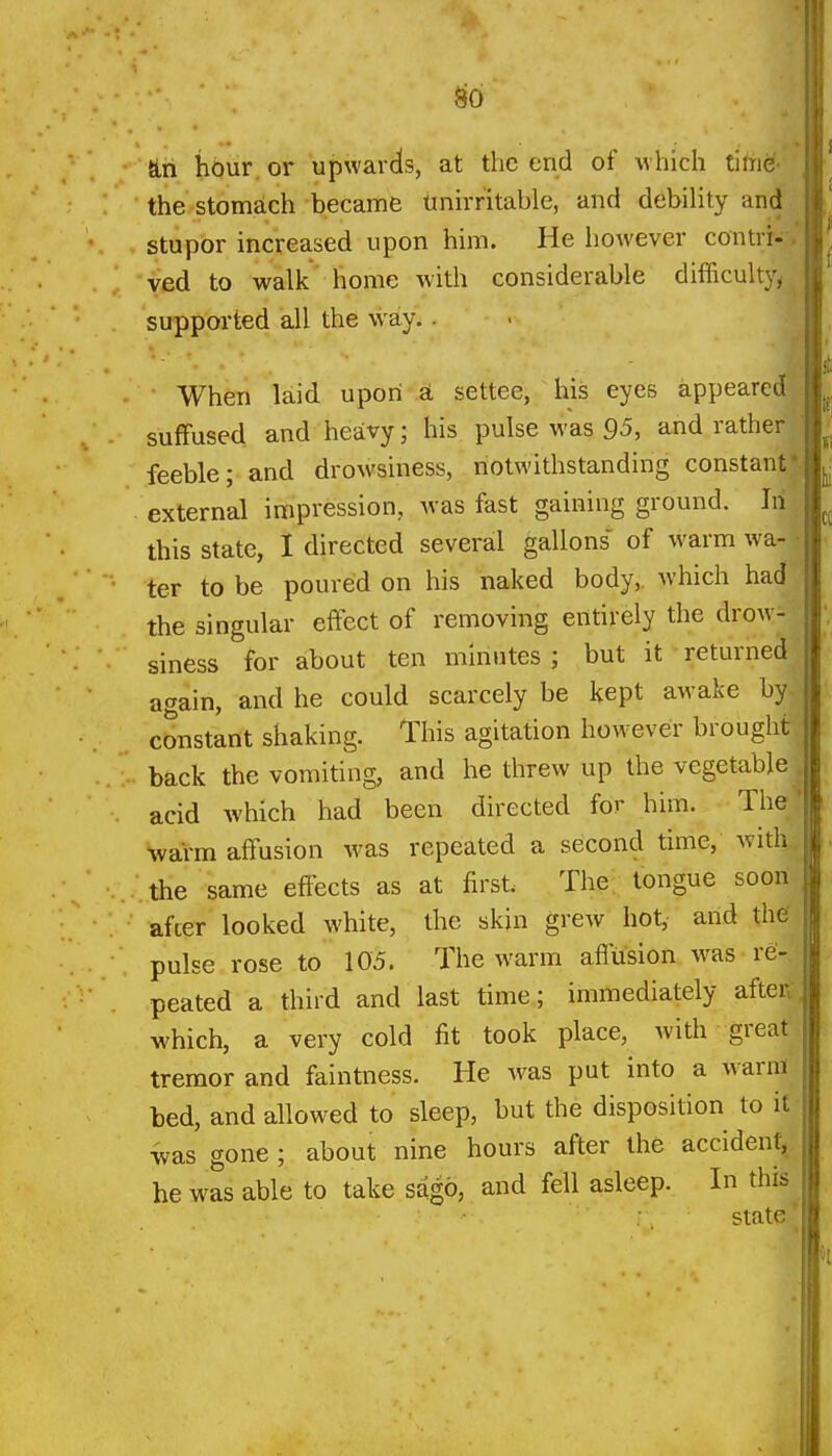 ^6 Sin hour, or upwards, at the end of Mhich tiln^. the stomach became tinirritable, and debility and stupor increased upon him. He liowever contrr- yed to walk home with considerable difficultyy supported all the way.. > ^ When laid upon £i settee, his eyes appeared suffused and heavy; his pulse was 95, and rather feeble; and drowsiness, notwithstanding constant* external impression, Avas fast gaining ground. In this state, I directed several gallons' of warm wa-1 ter to be poured on his naked body,, which had ' the singular effect of removing entirely the drow- siness for about ten minutes; but it returned. again, and he could scarcely be kept awake by- constant shaking. This agitation however brought back the vomiting, and he threw up the vegetable . acid which had been directed for him. The' warm affusion was repeated a second time, with, the same effects as at first. The; tongue soon after looked white, the skin grew hot, and the pulse rose to 105. The warm affusion w^as re- peated a third and last time; immediately after.- which, a very cold fit took place, with great tremor and faintness. He was put into a warm bed, and allowed to sleep, but the disposition to it was gone ; about nine hours after the accident, he was able to take sago, and fell asleep. In this state'