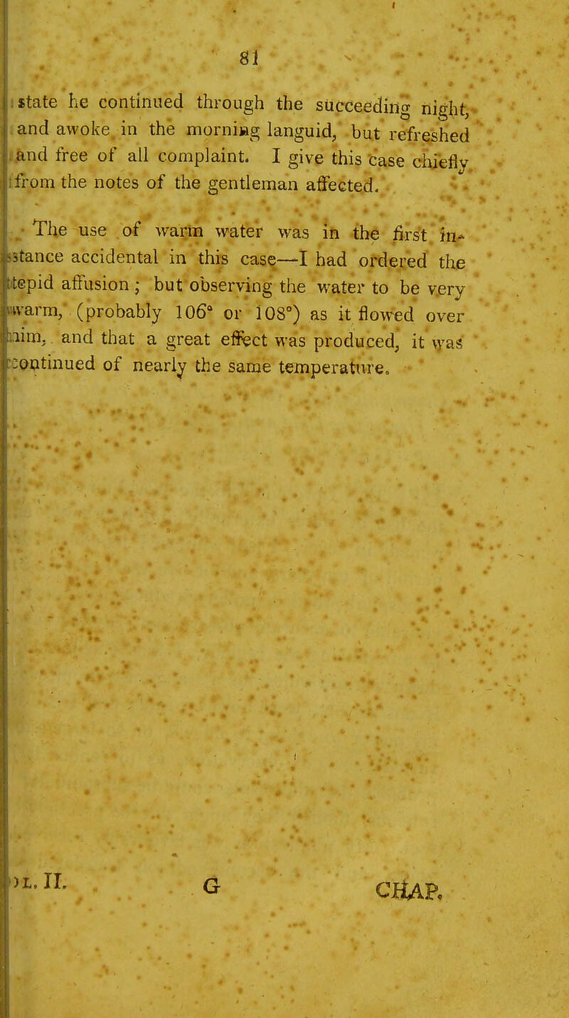 I 81 state he continued through the succeeding night, and awoke, in the morniiag languid, but refreshed and free of all complaint. I give this case chiefly from the notes of the gentleman affected. The use of waijiii vvater was ih -th^ first, in- stance accidental in this cas^—I had ortlered' the tepid affusion ; bufobserving the water to be v.ery tvarra/ (probably 106* or 108°) as it flowed over iim, and that a great efl^sct was produced, it \yas lontinued of nearly the same temperatnre„ )L. IL G CfUK