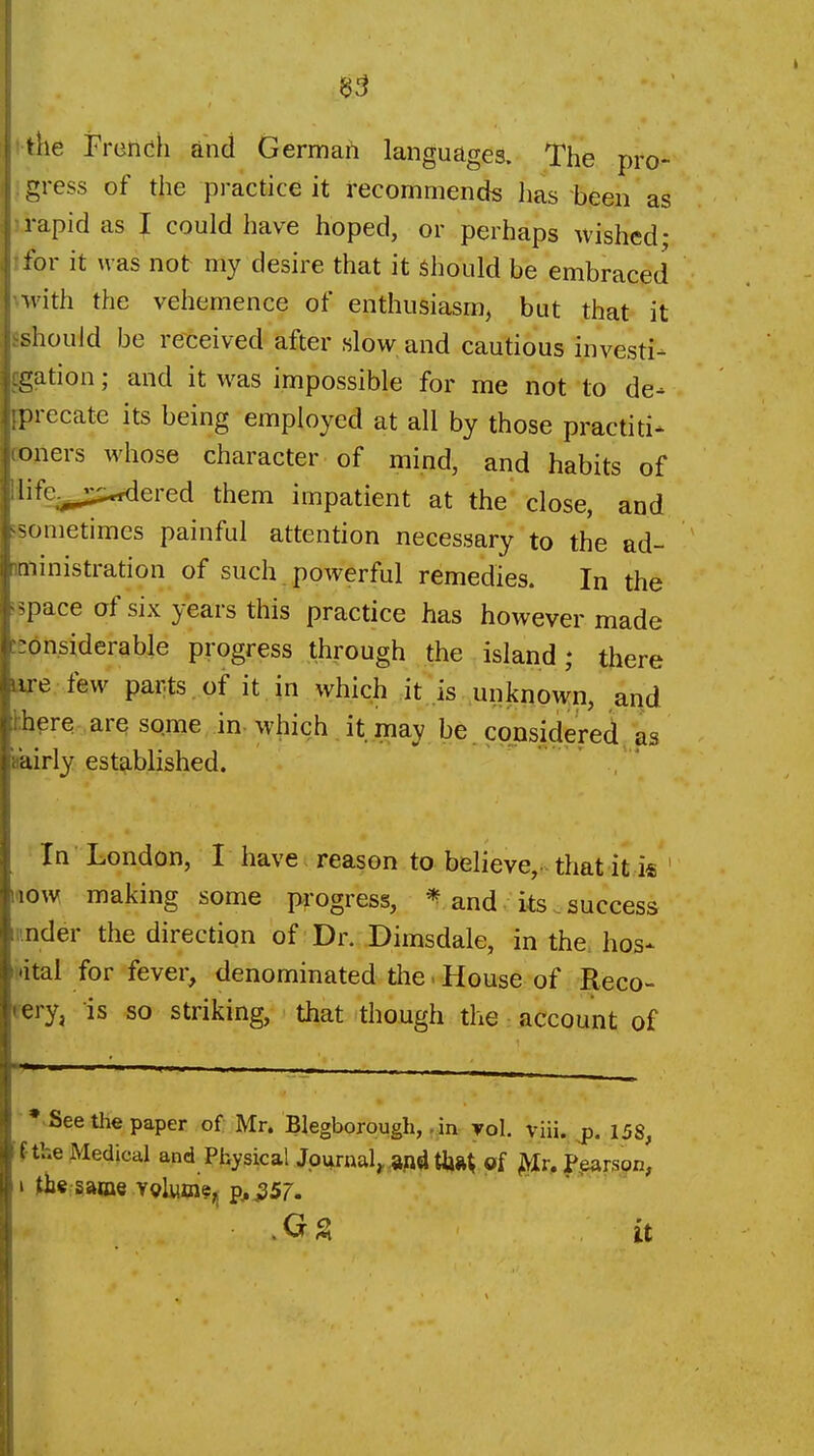 ithe Frendh and Germafi languages. The pro- ' gress of the practice it recommends has been as u-apid as J could have hoped, or perhaps wished; tfor it was not my desire that it should be embraced >-with the vehemence of enthusiasm, but that it Eshould be received after slow and cautious investi- cgation; and it was impossible for me not to de- iprecate its being employed at all by those practiti- t»ners whose character of mind, and habits of llife^„,;^ered them impatient at the close, and 'Sometimes painful attention necessary to the ad- ministration of such powerful remedies. In the ispace of six years this practice has however made fj:6n.siderable progress through the island; there laxe few parts, of it in which it is unknown, and hhere are sqme in-which it may be considered as iiairly established. , In London, I have reason to believe,, that it i« ' 1.10W making some pi-ogress, ^ and its _ success under the direction of: Dr. Dimsdale, in the. hos- ttital for fever, denominated the - House of Reco- rery, is so striking, that though the account of • See the paper of Mr. Blegborough,. in yol. vHi. jj. l58, f-the Medical and Physical Journal, afldtiift^ of ^v,?^TSQn,