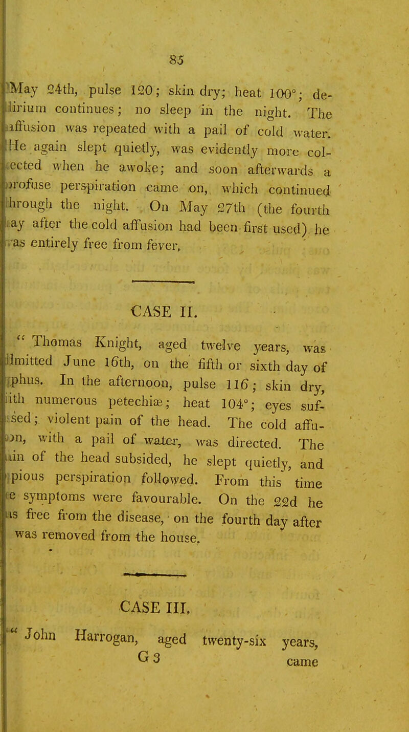 ^lay 24th, pulse 120; skin dry; heat 100°; de- irium continues; no sleep in the night. The Illusion was repeated with a pail of cold water, 'le again slept quietly, was evidently more col- cted when he awoke; and soon afterwards a uofuse perspiration came on,, which continued iirough the night. On May 27th (the fourth ay after the cold affusion had been first used), he as entirely free from fever. CASE II. Thomas Knight, aged twelve years, was iimitted June l6th, on the fifth or sixth day of iphus. In the afternoon, pulse 11^; skin dry, iith numerous petechice; heat 104°; eyes suf- .^sed; violent pain of the head. The cold affu- Dn, with a pail of water, was directed. The iin of the head subsided, he slept quietly, and ipious perspiration foUpAyed. From this time fe symptoms were favourable. On the 22d he AS free from the disease, on the fourth day after was removed from the house. CASE III, John Harrogan, aged twenty-six years, ^ 3 came