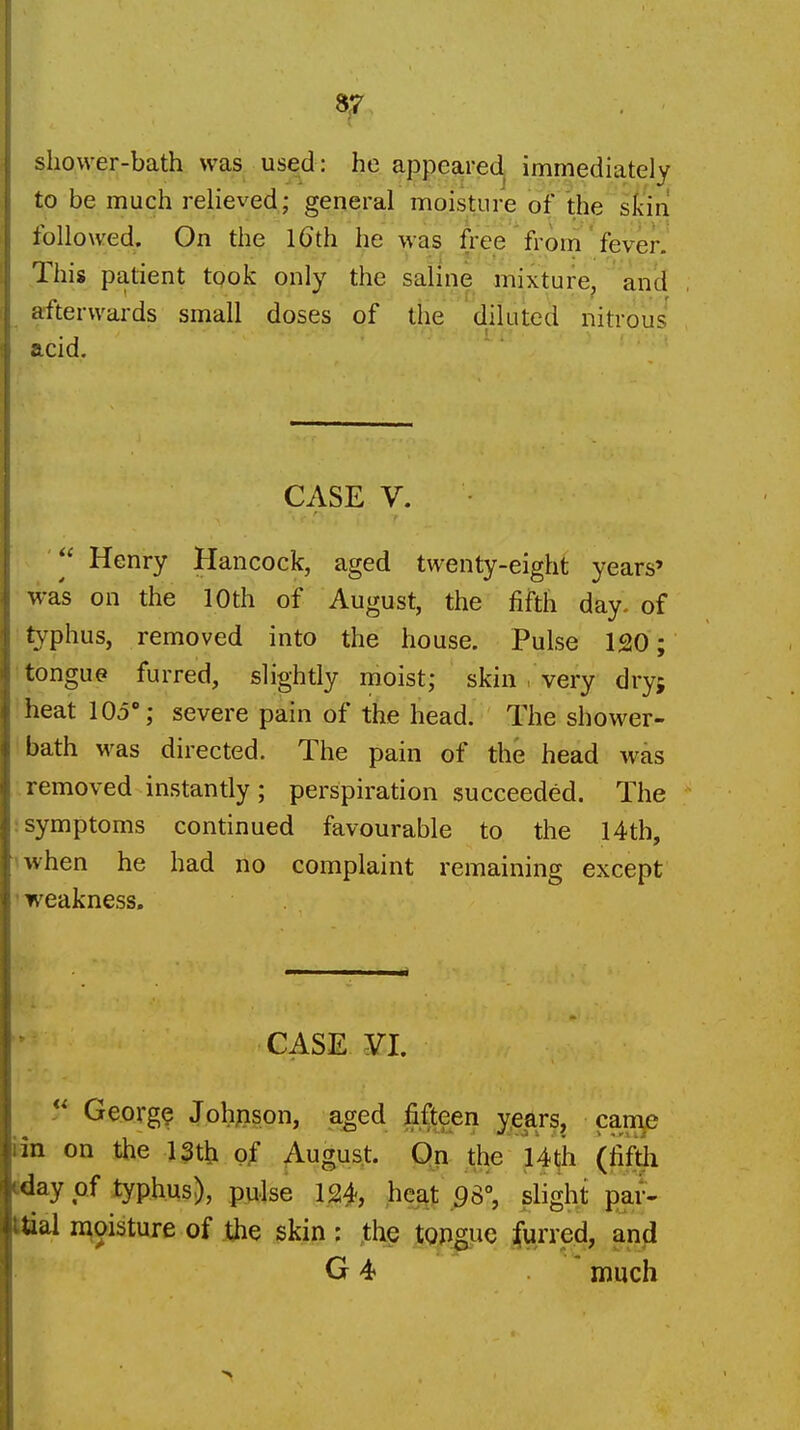 shower-bath was used: he appeared immediately to be much relieved; general moisture of the skin followed. On the l6th he was free from' fever. This patient took only the saline mixture, and afterwards small doses of the diluted nitrous acid. CASE V. Henry Hancock, aged twenty-eight years' was on the 10th of August, the fifth day. of typhus, removed into the house. Pulse 120; •tongue furred, slightly moist; skin very dryj heat 105°; severe pain of the head. The shower- bath was directed. The pain of the head was removed instantly; perspiration succeeded. The ; symptoms continued favourable to the 14th, ^when he had no complaint remaining except ' weakness. CASE yi.  Georg? Johpson, aged jSifteen y^iars, came iin on the 13tl;i o^ August. On the Uth (fifth iday of typhus), puJse 124, heat 93°, slight par- Maal moisture of the skin: .th^ tOPgiJC furred, and G 4 much