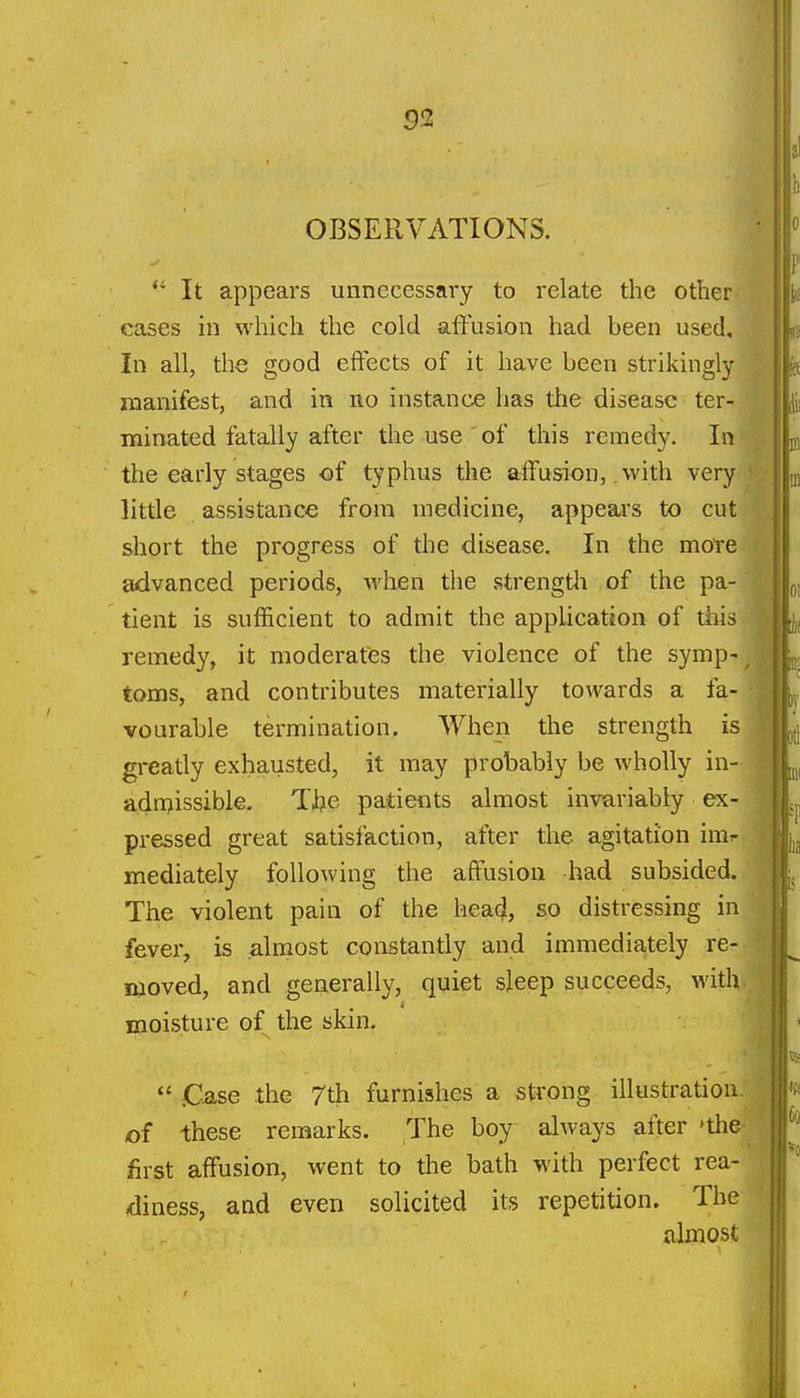 OBSERVATIONS. *' It appears unnecessai-y to relate the other cases in which the cold affusion had been used. In all, the good effects of it have been strikingly manifest, and in uo instance has the disease ter- minated fatally after the use of this remedy. In the early stages of typhus the affusion, .with very ^ little assistance from medicine, appears to cut short the progress of the disease. In the more advanced periods, when the strengtli of the pa- tient is sufficient to admit the application of this remedy, it moderates the violence of the symp-^ toms, and contributes materially towards a fa- vourable termination. When the strength is greatly exhausted, it may probably be wholly in- adn>issible. Tfce patients almost invariably ex- pressed great satisfaction, after the agitation im^ mediately following the affusion had subsided. The violent pain of the head, so distressing in fever, is almost constantly and immedia,tely re- moved, and generally, quiet sleep succeeds, with moisture of the skin.  C-ase the 7th furnishes a strong illustration, of these remarks. The boy always after »the- first affusion, went to the bath with perfect rea- diness, and even solicited its repetition. The almost