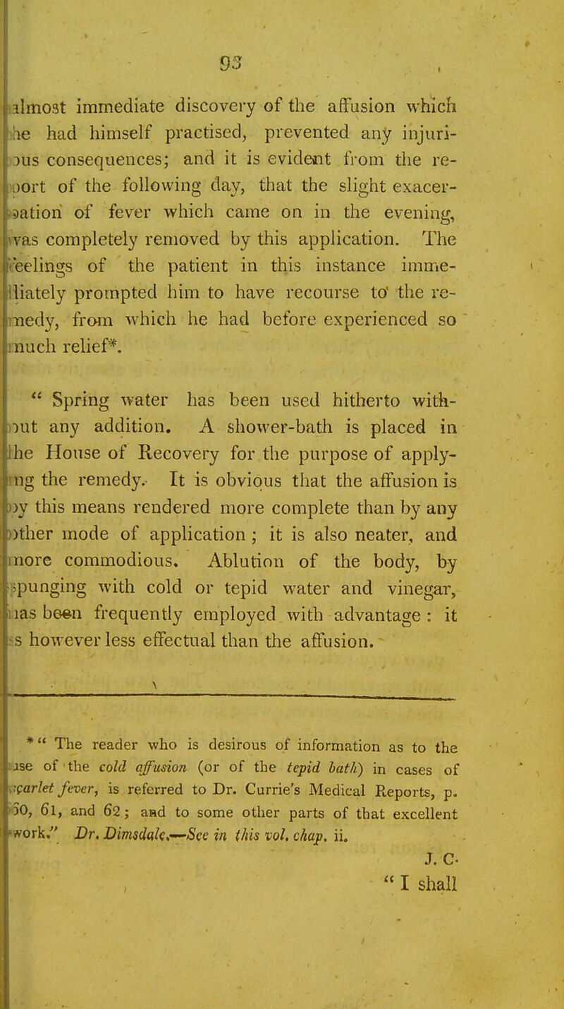 '.almost immediate discovery of the affusion which )he had himself practised, prevented any injuri- ->us consequences; and it is evident from the re- port of the following day, that the slight exacer- J3atioh of fever which came on in the evening, was completely removed by this application. The t'eelings of the patient in this instance imme- liiately prompted him to have recourse to' the re- medy, from Avhich he had before experienced so much relief*.  Spring water has been used hitherto with- ))ut any addition. A shower-bath is placed in the House of Recovery for the purpose of apply- ing the remedy.- It is obvious that the aiFusion is oy this means rendered more complete than by any »ther mode of application; it is also neater, and more commodious. Ablution of the body, by ppunging with cold or tepid water and vinegar, i;ias bmn frequently employed with advantage : it ss however less effectual than the affusion. * The reader who is desirous of information as to the lUse of ■ the cold affusion (or of the tepid hath) in cases of VQarlet fever, is referred to Dr. Currie's Medical Reports, p. ioO, 61, and 62; aad to some other parts of that excellent work. Dr. Dimsdak<r^See in this vol, chap. ii. J. c.  I shall