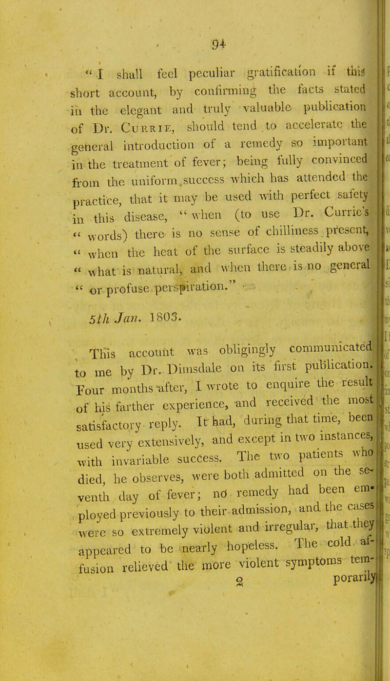  I shall feel peculiar gratification if this short account, by confirming the tacts stated in the elegant and truly valuable publication of Dr. CuRRiE, should tend .to accelerate the getieral introduction of a remedy so important in the treatment of fever; being fully convinced-^ from the uniform.success which has attended the| practice, that it may be used with perfect safety ' in this disease, when (to use Dr. Curric's|  words) there is no sense of chilliness present^ .fti « when the heat of the surface is steadily above lai « what is natural, and when there is no general |r  or profuse perspiration. • 5th Jan. 1803. 4 This account was obligingly communicate to me by Dr. Dimsdale on its first publication T-otir months'after, I wrote to enquire the resujtil, of his farther experience, and received the mosf^ satisfactory reply. It had, daring that time, beerf used very extensively, and except in two instancesj with invariable success. The two patients whd died he observes, were both admitted on the se. venth day of fever; nO remedy had been em- ployed previously to their-admission, and the cases were so extremely violent and irregular, tliat th^J appeared to be nearly hopeless. The cold af-. fusion relieved- the more violent symptoms tem- g poranlj r. ii