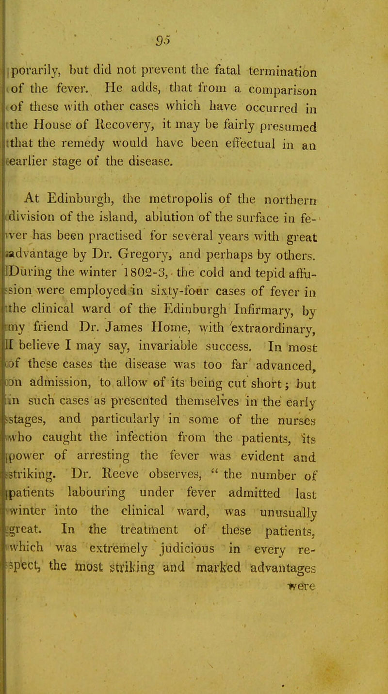 iporarily, but did not prevent the fatal termination (of the fever. He adds, that from a comparison (of these with other casqs which have occurred in tthe House of Recovery, it may be fairly presumed ttljat the remedy would have been effectual in an feariier stage of the disease. At Edinburgh, the metropolis of the northern ddivision of the island, ablution of the surface in fe-' vver has been practised for several years with great Bidvantage by Dr. Gregory, and perhaps by others. DDuring the winter 1802-3, • the cold and tepid affu- ?sion were employed.in sixty-fofir cases of fever in tthe clinical ward of the Edinburgh Infirmary, by my friend Dr. James Home, with 'extraordinary, II believe I may say, invariable success. In most oof these cases the disease was too far advanced, ran admission, to allow of its being cut short j but in such cases as presented themselves in the early sstages, and particularly in some of the nurses mvho caught the infection from the patients, its ^power of arresting the fever was evident and jsti'iking. Dr. Reeve observes,  the number of patients labouring under fever admitted last winter into the clinical Avard, was unusually jgreat. In the treatilnent of these patients. I'which was extremely judicious in every re- isp'ect, the most striking and marked advantages W0re