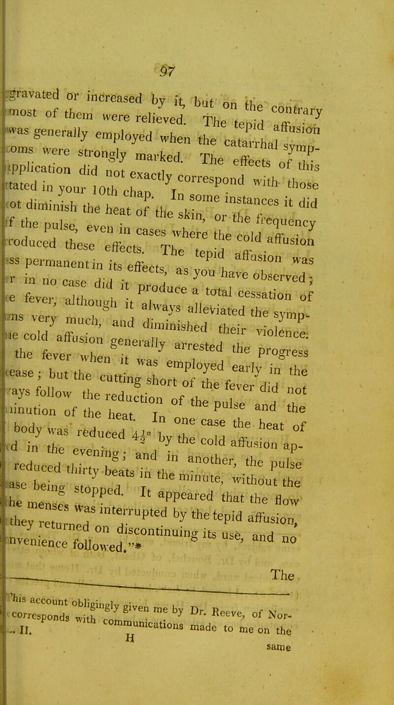 §7 Tavated or increased by it hut nn -a. of the. „e. reiiLd. tI l fd IT'' «as generally employed when the c21 f™ corns *ere ..-ongly The eff t o/th' application did notPY«.fi ^^^^ ««edinyour .0th eh p 'rr''^' <ot diminish tke heat of the \ '''^ If the Dul<,e / '■le frequency tne pulse, even in cases where the cold „fr, ■ educed these effects. The ten d aff permanentin its effects as von h T «se; but the cut^Lr ''y '° '^e -ys follow tiTeS;^^^^^^^^ inution of the heat T ' tne neat. In one case the heat nf body was reduced 4*- by the cold „fF in the eveninc • ;„.i • *P- reduced thirty b:a'ts i„ th •«3e being stopped it he m,.n= appeared that the flow * mense., was interrupted by the tenlH »ff, ■ hey returned on discontinufn^t „ ■ tl'' invenience follo«:ed.* ' °° The ..11. ^ 'nations »ade ,o me on ,h. H same