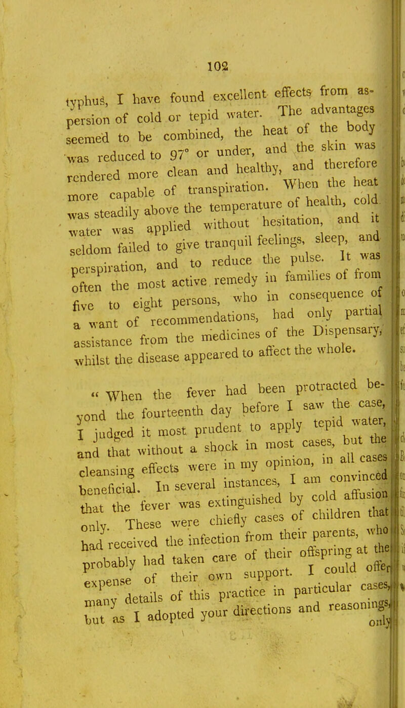 ivphus, I have found excellent effects from as- persion of cold or tepid water. The advantages Lmed to be combined, the heat of the body ...reduced to .r or t.nd^^^^^^^^^ rendered more clean and healthy, an^ „„re capable of transpu-at.on. men *e h at was steadily above the temperature of health, cola rat^was applied without hes.tat.on and U ; dom failed to give tranquil feehngs. sleep a„i perspiration, and to reduce the pul e. It was: m ,„e most active remedy in fam.hes of from five to eight persons, who in consequence o a want of recommendations, had only partial LJs ce from the medicines of the D.spensary, tvhiS tire disease appeared to affect the whole.  When the fever had been protracted be- yond tire fourteenth day before I saw the case, r judged it most prudent to apply tep.d wate^ and tltrt without a shpck in most cases, but ti^ cleansing effects were in my opuiron, m all cas^ l!t1he fever was extinguished by cold affus.o,| X The'e were chieBy cases of children tl» had received the infection from the.r parents, ;:lbly had taken care of the. o sp™ at * ri 'l ted you: directions and reasoning 1«