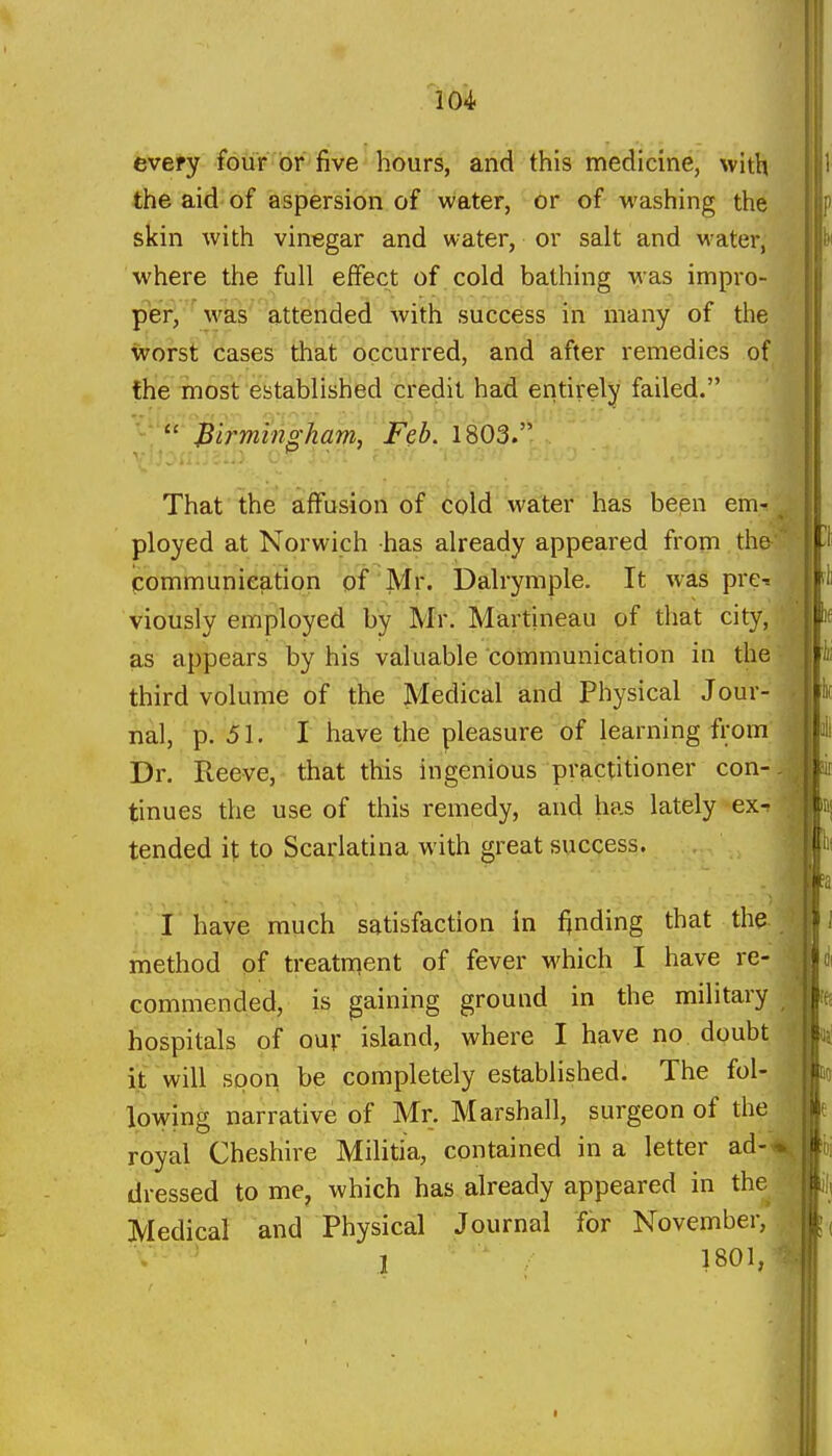 cvefy four or five ^Kours, arid this medicine, with the aid of aspersion of water, or of washing the skin with vinegar and water, or salt and water, where the full effect of cold bathing was impro- per, ' was attended with success in many of the ^orst cases that occurred, and after remedies of the most established credit had entirely failed. • '&>7wz%^fl!??2, Feb, 1803. That the affusion of cold water has been em- ployed at Norwich has already appeared from the communication of Mr. Dalrymple. It was pre- viously employed by Mr. Martineau of that city, as appears by his valuable communication in the third volume of the Medical and Physical Jour- nal, -p.-^l. I have the pleasure of learning from Dr. Reeve, that this ingenious practitioner con- tinues the use of this remedy, and has lately ex- tended it to Scarlatina with great success. , I have much satisfaction in finding that the method of treatment of fever which I have re- commended, is gaining ground in the military hospitals of our island, where I have no. doubt it will soon be completely established. The fol- lowing narrative of Mr. Marshall, surgeon of the royal Cheshire Militia, contained in a letter ad-4^ dressed to me, which has already appeared in the Medical and Physical Journal for November, 1 1801,^