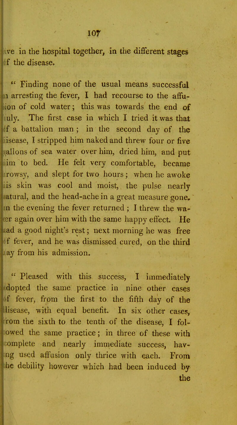 lor ve in the hospital together, in the different stages tf the disease,  Finding none of the usual means successful a arresting the fever, I had recourse to the affu- ion of cold water; this was towards the end of luly. The first case in which I tried it was that {f a battalion man ; in the second day of the tisease, I stripped him naked and threw four or five tjailons of sea water over him, dried him, and put kim to bed. He felt very comfortable, became r.rowsy, and slept for two hours; when he awoke Lis skin was cool and moist, the pulse nearly aatural, and the head-ache in a great measure gone.' in the evening the fever returned ; I threw the wa- eer again over him with the same happy effect. He lad a good night's rest; next morning he was free f'f fever, and he was dismissed cured, on the third say from his admission,  Pleased with this success, I immediately (idopted the same practice in nine other cases kf fever, from the first to the fifth day of the disease, with equal benefit. In six other cases, rirom the sixth to the tenth of the disease, I fol- lowed the same practice; in three of these with complete and nearly immediate success, hav- ing used affusion only thrice with each. From »be debility however which had been induced by the