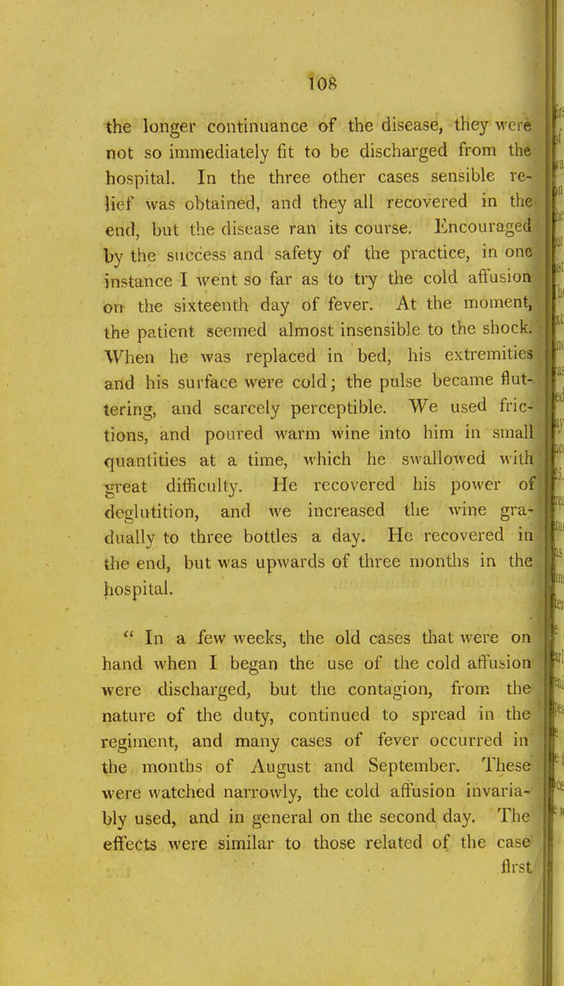 roft the longer continuance of the disease, they were not so immediately fit to be discharged from th^' hospital. In the three other cases sensible re- lief was obtained, and they all recovered in th end, but the disease ran its course. Encouraged by the success and safety of the practice, in one| instance I went so far as to ti7 the cold affusionf on the sixteenth day of fever. At the momentj the patient seemed almost insensible to the shock.' When he was replaced in bed, his extremities arid his surface were cold; the pulse became flut-- tering, and scarcely perceptible. We used fric- tions, and poured warm wine into him in small If quantities at a time, which he swallowed with great difficulty. He recovered his power o deglutition, and we increased the wine gra dually to three bottles a day. He recovered in the end, but was upwards of three months in the.' hospital. ' ^'  In a few weeks, the old cases that were on hand when I began the use of the cold affusion were discharged, but the contagion, from the j ^' nature of the duty, continued to spread in the | regiment, and many cases of fever occurred in | the months of August and September. These were watched narrowly, the cold affusion invaria- bly used, and in general on the second day. The effects were similar to those related of the case first