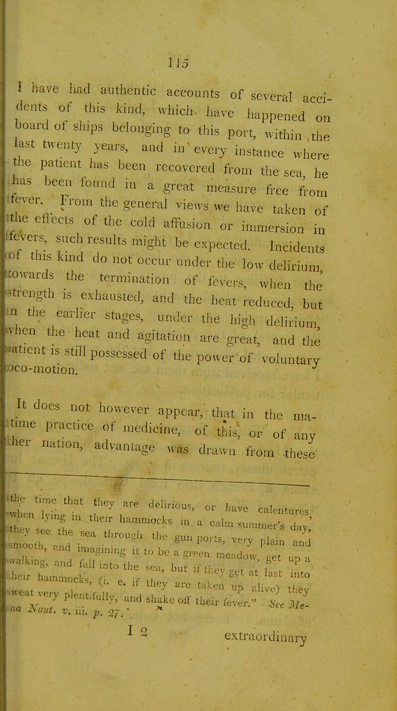 f liave liad autlientic accounts of several acci- dents of this kind, whici,. l,ave happened on board of sh.ps belonging to this port, within , the last twenty years, and in'every instance wliere the patient has been recovered from the sea he has been found in a great measure free ficn iever From the general views we have taken of •lie eflects of the cold affusion or iunriersion i„ Icvc-s, snch results might be expected. Incidents ' 1 this kmd do not occur under the low delirium :wards the termination of fevers, when the' f ength ,s exhausted, and the heat reduced, but  the earher stages, under the Ingh delirium, ■hen the heat and agitation are great, and the fent IS still possessed of the power'of voluntary jco-motion. ^ It does not however appear,'that in the ma- ■ne practice of medicine, of this; or 'of anv her nation, advantage was drawn from -these ~ time that they are delirionq . i i • , . J ueiinous, or have calenturp<? lv.ng ,,e. hammocks a cal. sumn.er' da/ <^.V ee the sea through the gun ports, very plain Z -ooth, and ,t to be.a green meado/ J up a talking, and fall into the sea, but if thev .1 1 :^hdr hammocks (\ . e  ^^3. g^t at last into mmocks, (,. e. if they are takeii up alive^ thev I 2 extraordinary