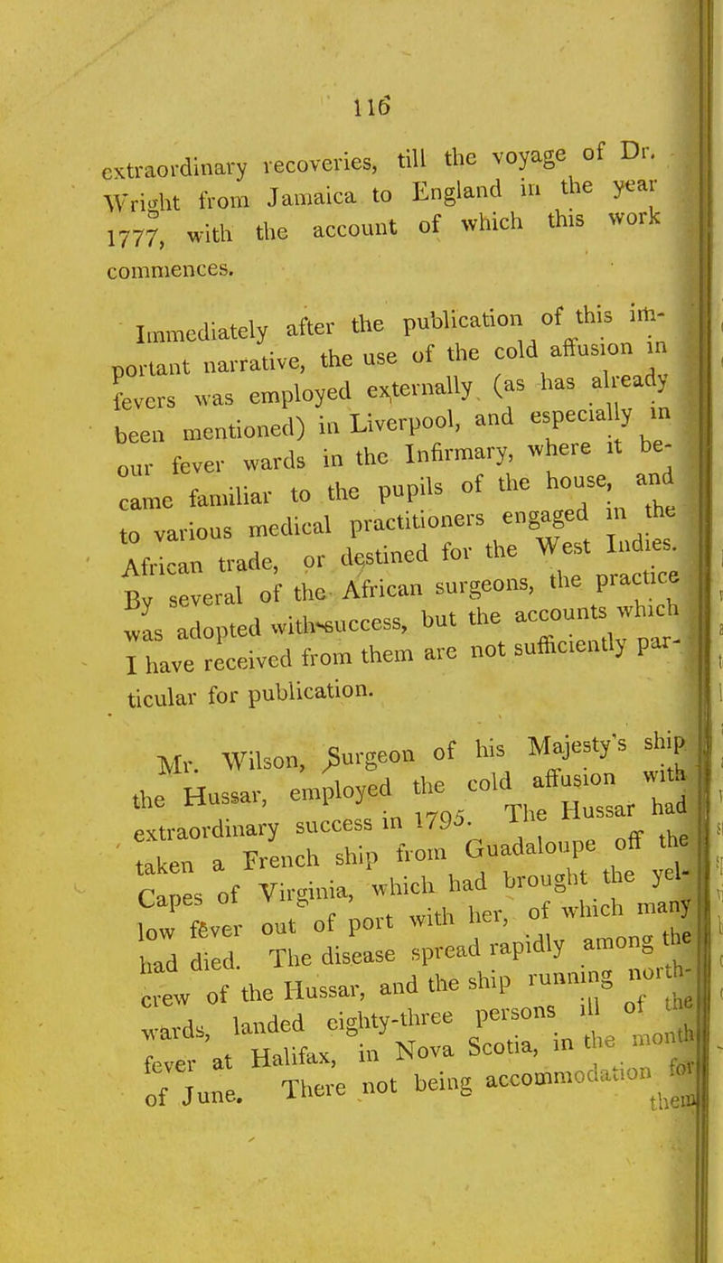 extraordinary recoveries, till the voyage of Dr. Wright from Jamaica to England in the year 1777, with the account of which this work commences. Immediately after the publication of this im- portant narrative, the use of the cold aCfus.on m Lers was employed externally, (as -has already been mentioned) in Liverpool, and -Peca y - our fever wards in the Infirmary, where .t be- ame familiar to the pupils of the house, and to various medical practitioners engaged in the AMcan trade, or destined for the W^t lu .es^ Bv several of the-African surgeons, the practice 1 a opted with-euceess, but the -counts wh-h I have received from them are not sufficiently par- ticular for publication. Mr. Wilson, burgeon of bis Majestys ship J Hussar, employed '^J''^^^:^'^ C s of Virginia, which had brought tey J low fSver out of port with her, of winch man* ad d I The disease spread rapidly among th. t of the Hussar, and the ship running iw.^ ^eUt being accommodation^^