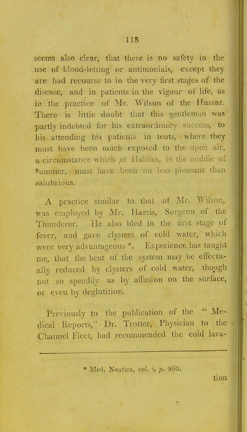 seems also clear, that there is no safety in the use of blood-letting or antimonials, except they are had recourse to in the very first stages of the disease, and in patients in the vigour of life, as in the practice of Mr. V/ilson of the flussar. There is little doubt that this gentleman was partly indebted for his exiraordinai-y success, to his attending his, patient;- in tents, where they must have been much exposed to the open air, a circumstance which ,at Halifax, in the middie of Summer, must have been no less pleasant than salubrious. A practice similar to that of Mr. Wilson, was employed by Mr. Harris, Surgeon of the Thunderer; He also bled in the first stage of fever, and gave clysters of cold Mater, which ■were very advantageous *. Experience has taught me, that the heat of the system may be eftectu- ally reduced by clysters of cold water, though not so speedily as by alfusion on the surface, or even by deglutition. Previously to the publication of the  Me- dical Reports, Dr. Trotter, Physician to the Channel Fleet, had recommended the cold lava- * Med. Nautica, vol. i. 860.