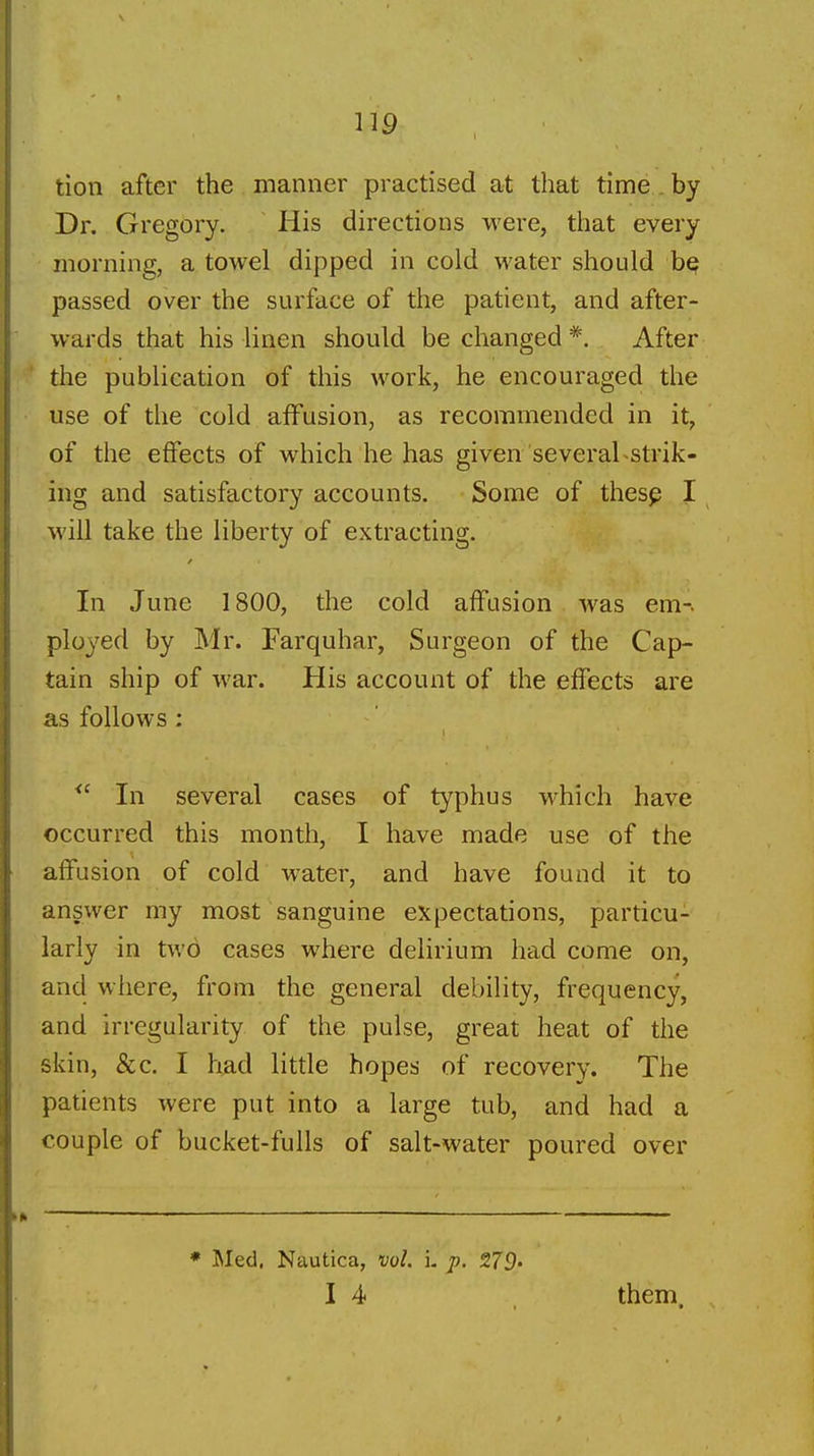 tion after the manner practised at that time , by Dr. Gregory. His directions were, that every morning, a towel dipped in cold water should bp passed over the surface of the patient, and after- wards that his linen should be changed After the publication of this work, he encouraged the use of the cold affusion, as recommended in it, of the effects of which he has given severaLstrik- ing and satisfactory accounts. Some of thes^ I will take the liberty of extracting. In June 1800, the cold affusion was em- ployed by Mr. Farquhar, Surgeon of the Cap- tain ship of war. His account of the effects are as follows: In several cases of typhus which have occurred this month, I have made use of the affusion of cold water, and have found it to answer my most sanguine expectations, particu- larly in two cases where delirium had come on, and where, from the general debility, frequency, and irregularity of the pulse, great heat of the skin, &c. I h^d little hopes of recovery. The patients were put into a large tub, and had a couple of bucket-fulls of salt-water poured over * Med. Nautica, vol. i. p. 279. I 4 them.