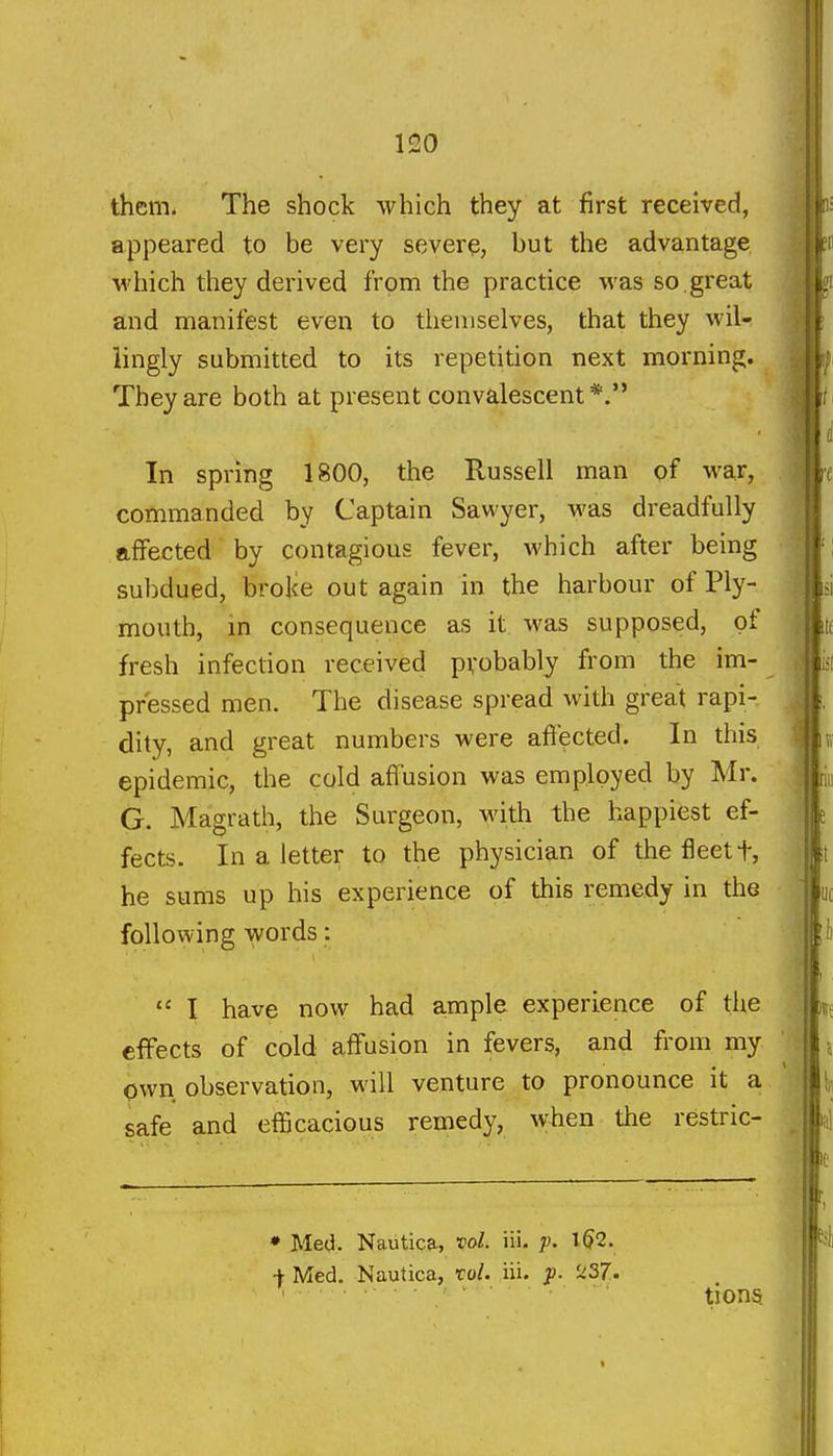 them. The shock which they at first received, appeared to be very severe, but the advantage which they derived from the practice was so great and manifest even to themselves, that they wil- lingly submitted to its repetition next morning. They are both at present convalescent *. In spring 1800, the Russell man pf war, commanded by Captain Sawyer, was dreadfully affected by contagious fever, which after being sulxlued, broke out again in the harbour of Ply- mouth, in consequence as it was supposed, of fresh infection received pvobably from the im- pressed men. The disease spread with great rapi-. dity, and great numbers were aftected. In this epidemic, the cold affusion was employed by Mr. G. Magrath, the Surgeon, with the happiest ef- fects. In a letter to the physician of the fleet t, he sums up his experience of this remedy in the following words:  I have now had ample experience of the effects of cold affusion in fevers, and from my own observation, will venture to pronounce it a safe and eflScacious remedy, when the restric- • Med. Nautica, vol. iii. y. 1(52. •|- Med. Nautica, xol. iii. jJ. ^^37.