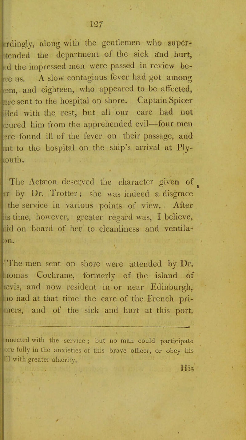 rrdingly, along vvith the gentlemen who sup6r- ttended the department of the sick a'nd hurt, i d the impressed men were passed in review he- re us. A slow contagious fever had got among lem, and eighteen, who appeared to be affected, 3re sent to the hospital on shore. Captain Spicer iiled with the. rest, but all our care had not icured him from the apprehended evil—four men ^re found ill of the fever on their passage, and lilt to the hospital on the ship's arrival at Ply- mouth. The Actseon desei;ved the character given of ^ ir by Dr. Trotter; she was indeed a disgrace the service in various points of view., After iis time, hoAvever, greater regard was, I believe, i.id on board of her to cleanliness and ventila- mi. The men sent on shore were attended by Dr. aomas Cochrane, formerly of the island of eevis, and now resident in or near Edinburgh, 10 had at that time the care of the French pri- mers, and of the sick and hurt at this port. unected with the service ; but no man could participate jre fully in the anxieties of this brave officer, or obey his ill vi-ith greater alacrity. His ■