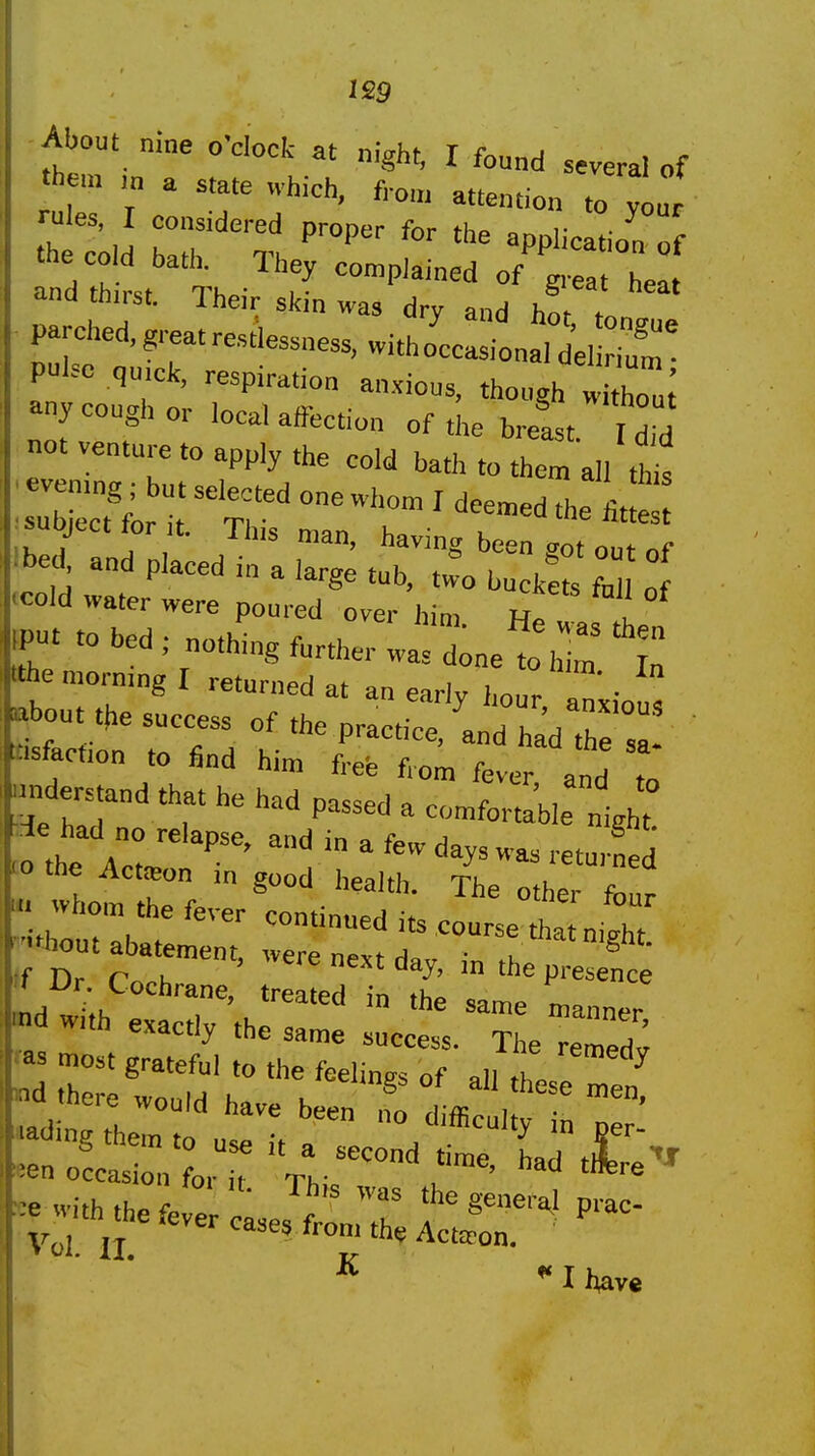 leg About nme o'dock at night, I found several of 'h m ,„ a «ate which, fi-on, attention to your rales, I considered proper for the applieJio'f ana tnirst. Iheir skin was drv and h^f 4. parched,greatrestWs,witho'cc:?ona,d\^^^^^^^^^ pulse qu.ck, respiration anxious, though any cough or local affection of the bretst I dM not venture to apply .he cold batl> to them all th^J T , T Tins man, having been got out of Ibed^ and placed in a large tub, two buckets fa Lf ecold water were poured over him. He «as tin m to bed ; nothing further was done to Vim 't Ithe morning I returned at an early hour a^'xiou^ about the success; nf • ' anxious . cfie success of the practice, and had the sa- tisfaction to find him free f. nm r lui nee riom fever anH f« understand that he had passed a comfortl'ble nighT 10 the Action m good health. The other fb„r whom the fever continued its course it ni^ht '■-hout abatement, were nevf H ™^atn'gW. *fDr.Cochra„e,\r: edi t;::; dwith exactly the same succtl X~; fas most grateful to the feelings of all Z. ^ itLr ut^r^-- ^^^^^^^^^^^^ «eno?cas, L  Th-' with the fee le, ^ T P''^^ Vol ,T Actifon. Vol. II. 1