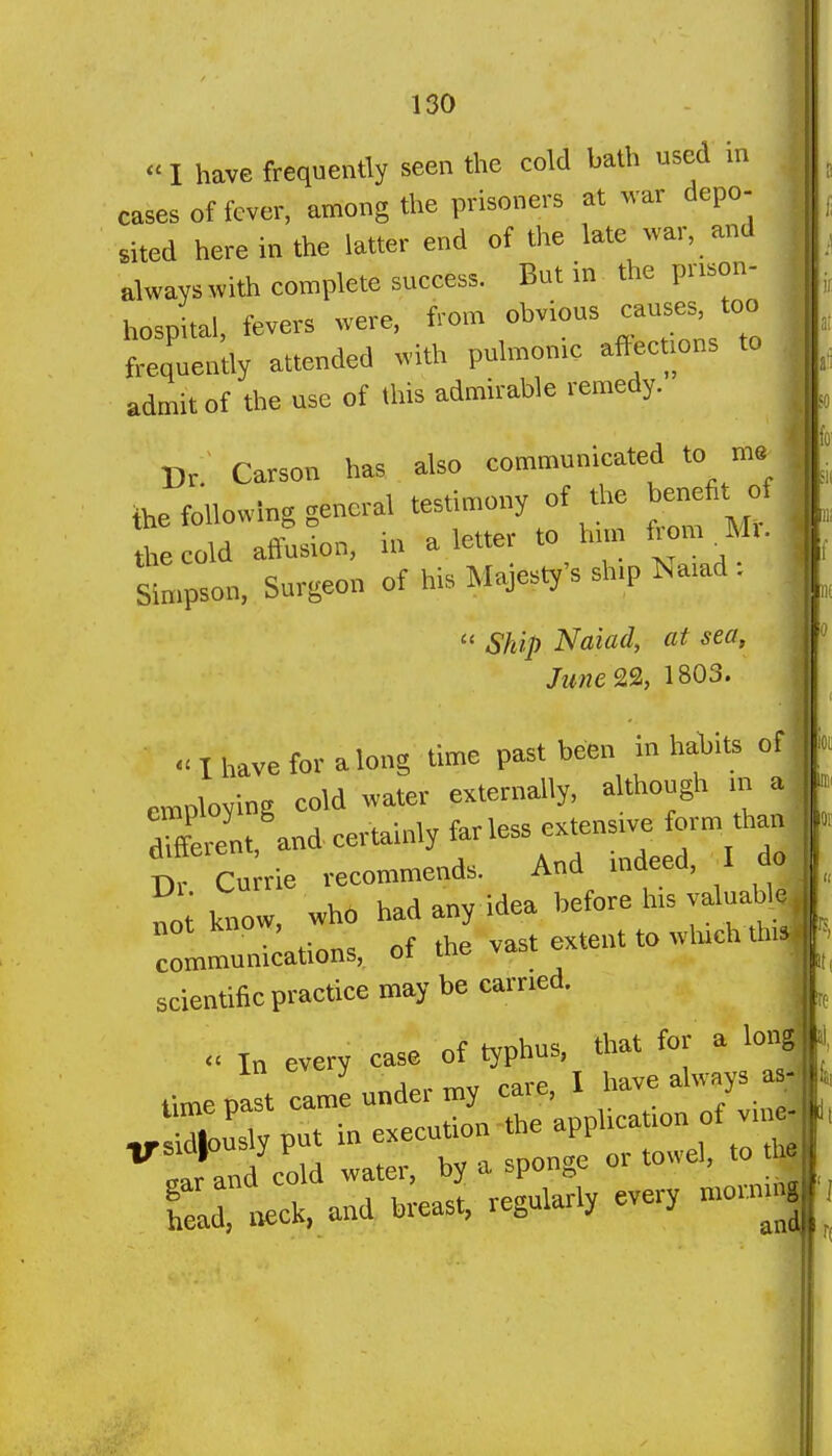 <■ I have frequently seen the cold bath used in cases of fever, among the prisoners at war depo- sited here in the latter end of the late war, and alwayswith complete success. But in the pr.son- hospital, fevers were, from obvious causes, too frequently attended with pulmonic afiect.ons to admit of the use of this admirable remedy. Dr Carson has also communicated to me_ ihe following general testimony of the benefit of the cold affusion, in a letter to hnn from M.. sfmp-n. Surgeon of his Majesty's sh.p Na.ad .  Ship Naiad, at sea, June&, 1803. « I have for along time past been in habits of employing cold water externally, although m a different and certainly far less extensive form than of Cu'rie recommends. And in eed, I do not know, who bad any idea before his valuable :lmunicatio„s, of the vast extent to wluch tin scientific practice may be carried.