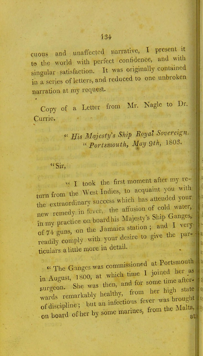 II II cuous and unaffected narrative, I present it to the world with perfect confidence, and with singular satisfaction. It was originally contained in a series of letters, and reduced to one unbroken narration at my request. Copy of a Letter from Mr. Nagle to Dr. || Currie. Bis Majesty's Ship Royal Sovereign.  Portsmouth, May 9th, 1803. Sir,  I took the first moment after my re- turn from the West Indies, to acquaint you with r e^ordinary success which has attende y-^ new remedy in fever, the aftusion of cold watei,, Tmy ;iace onboardhis Majesty's Ship Gange^ of 74 guns, on the Jamaica station ; and ve^y Ldily comply with your desire to give the pai ticuiarsalittle more m detail . . The Ganges was commissioned at Portsn^uth, . A , iROO at which time 1 joined hei as