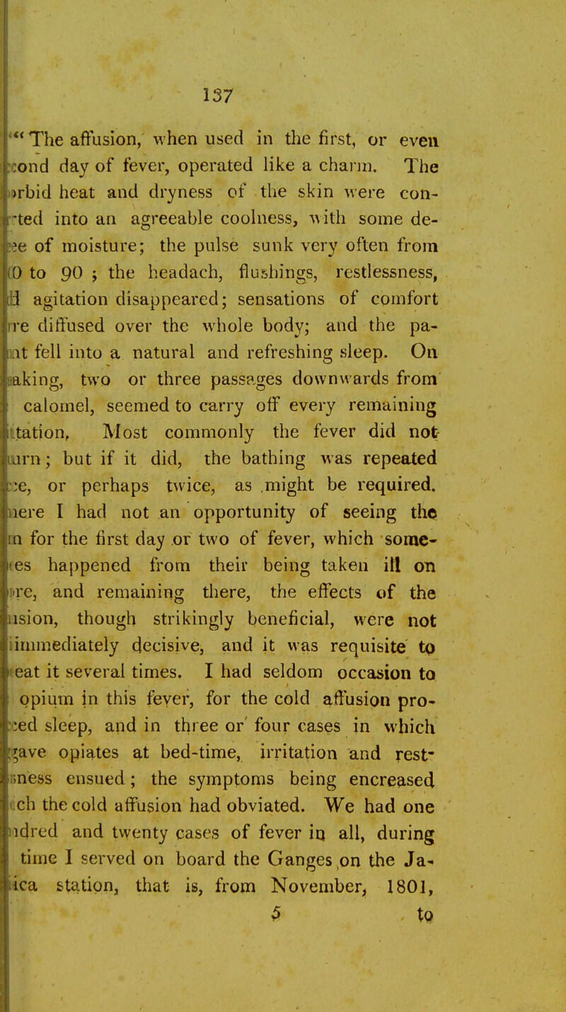 'The affusion, when used in the first, or even ;i:ond day of fever, operated like a chann. The Hjrbid heat and dryness of the skin were con- Tted into an agreeable coohiess, A\ith some de- lee of moisture; the pulse sunk very often from (D to 90 J the headach, flushings, restlessness, ii agitation disappeared; sensations of comfort rre diffused over the whole body; and the pa- nt fell into a natural and refreshing sleep. On saking, two or three passages downwards from calomel, seemed to carry off every remaining itation, Most commonly the fever did not lurn; but if it did, the bathing was repeated ;:e, or perhaps twice, as might be required, nei-e I had not an opportunity of seeing the m for the first day or two of fever, which somc- (es happened from their being taken ill on ure, and remaining there, the effects of the iision, though strikingly beneficial, were not iimmediately decisive, and it was requisite to teat it several times. I had seldom occasion to opium in this fever, for the cold afiusion pro- iced sleep, and in three or' four cases in which ^^ave opiates at bed-time, irritation and rest' nness ensued; the symptoms being encreased (!ch the cold affusion had obviated. We had one ladred and twenty cases of fever in all, during time I served on board the Ganges on the Ja- lica station, that is, from November, 1801, ^ to