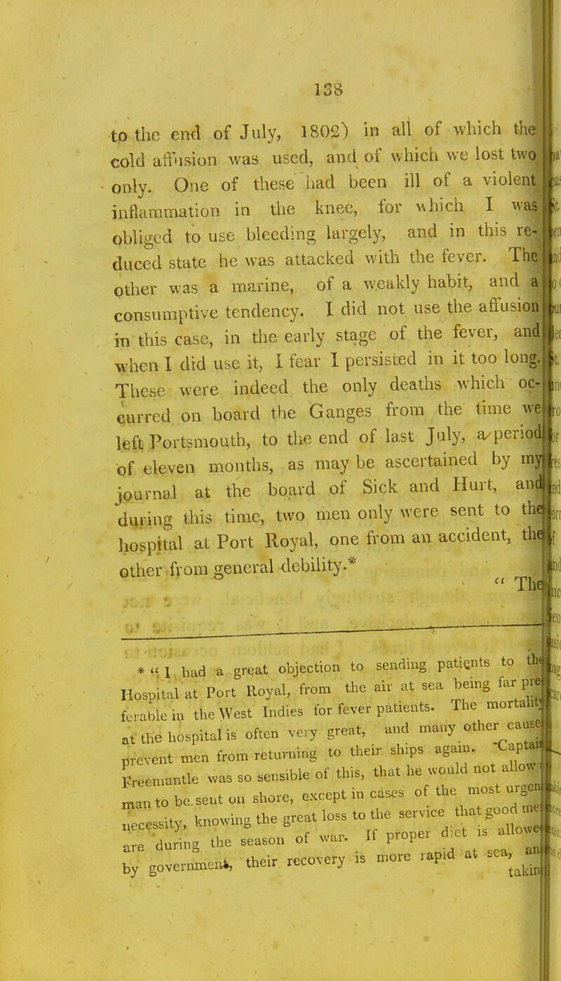 to the end of July, 1802) in all of which thi cold aff'ision was used, and of which we lost twj ■only. One of these iiad been ill of a violen inflammation in the knee, for which I wa obliged to use bleeding largely, and in this re duced state he was attacked with the fever. Th other was a marine, of a w.eakly habit, and consumptive tendency. I did not use the afifusioA, in this case, in the early stage of the fever, an|le( when I did use it, I fear 1 persisted in it too Ion* These were indeed the only deaths which oe^ni curred on board the Ganges from the time w| left Portsmouth, to the end of last July, a^perio| of eleven months, as may be ascertained by mj journal at the board of Sick and Hurt, anj during this time, two men only were sent to thj hospital at Port Royal, one from an accident, th« other from general debility.* -The Uf i,: *  1 bad a great objection to sending patients to th Hospital at Port Royal, from the air at sea being far pr| ferable in the West Indies for fever patients. The mortal:^ the hospital is often very great, and -ny other ca^ prevent men from returning to their sh.ps again. Capta^ Lemantle ^vas so sensible of this, that he would not allo^ to be sent on shore, except m cases of the most urge ^  ;L Wvin» the great loss to the service that good me ::: dSi;gX -soi'of .ar. K proper d^ct . anowe :;%ov:rlen. the. recovery is more rapid at sea,^^an ISK