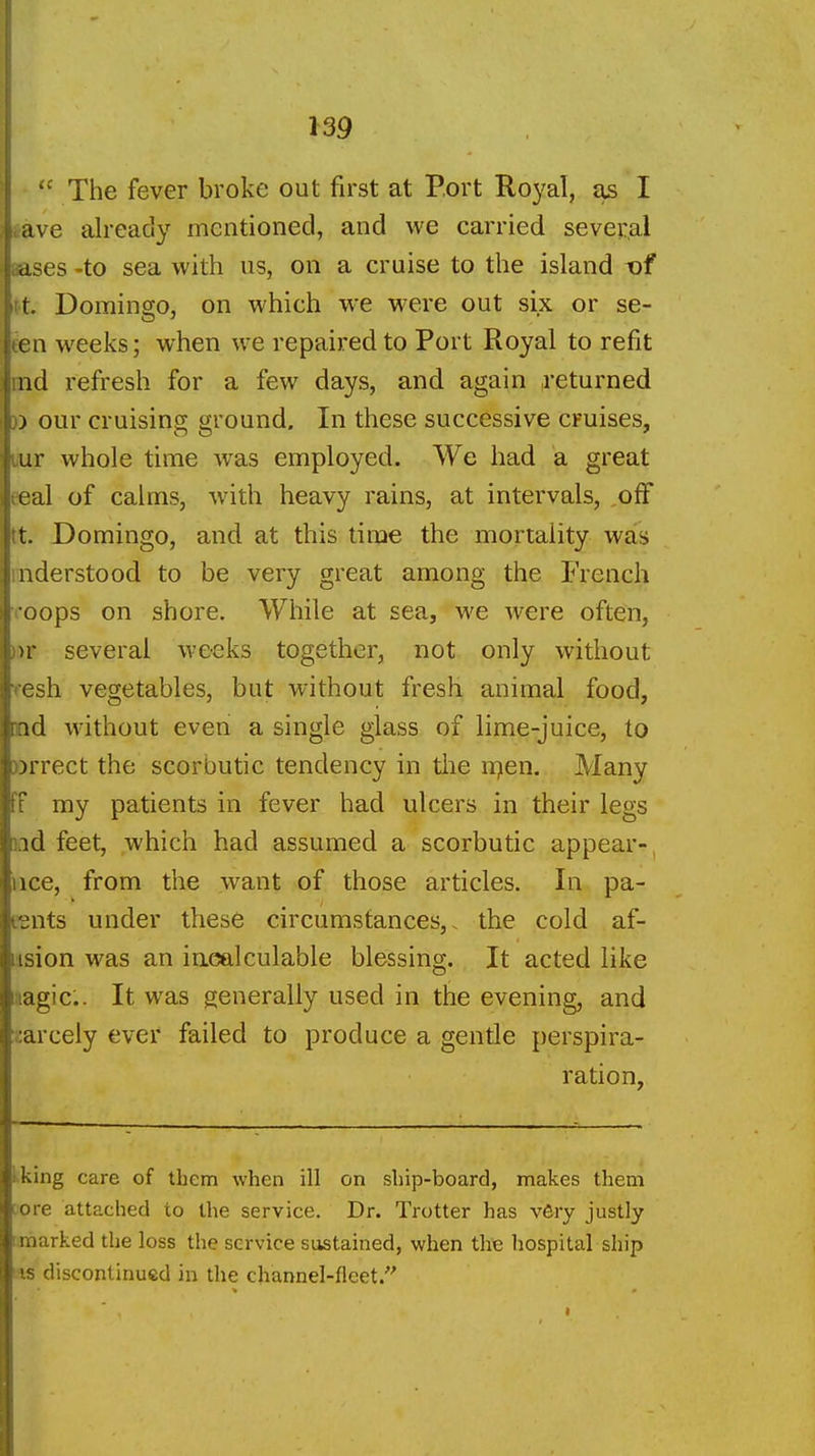  The fever broke out first at Port Royal, Jis I »ave already mentioned, and we carried several aases -to sea with us, on a cruise to the island -of tt. Domingo, on which we were out six or se- een weeks; when we repaired to Port Royal to refit md refresh for a few days, and again returned )) our cruising ground. In these successive cruises, liur whole time was employed. We had a great eeal of calms, with heavy rains, at intervals, off tt. Domingo, and at this time the mortality was inderstood to be very great among the French coops on shore. While at sea, we were often, ))r several weeks together, not only without resh vegetables, but without fresh animal food, md without even a single glass of lime-juice, to »rrect the scorbutic tendency in the n^en. Many ff ray patients in fever had ulcers in their legs iiid feet, which had assumed a scorbutic appear- iice, from the want of those articles. In pa- eents under these circumstances,, the cold af- iision was an iucjalculable blessing. It acted like aagic. It was generally used in the evening, and zarcely ever failed to produce a gentle perspira- ration, kking care of them when ill on ship-board, makes them tore attached to the service. Dr. Trotter has very justly I marked the loss the service sustained, when the hospital ship IS discontinued in the channel-fleet.