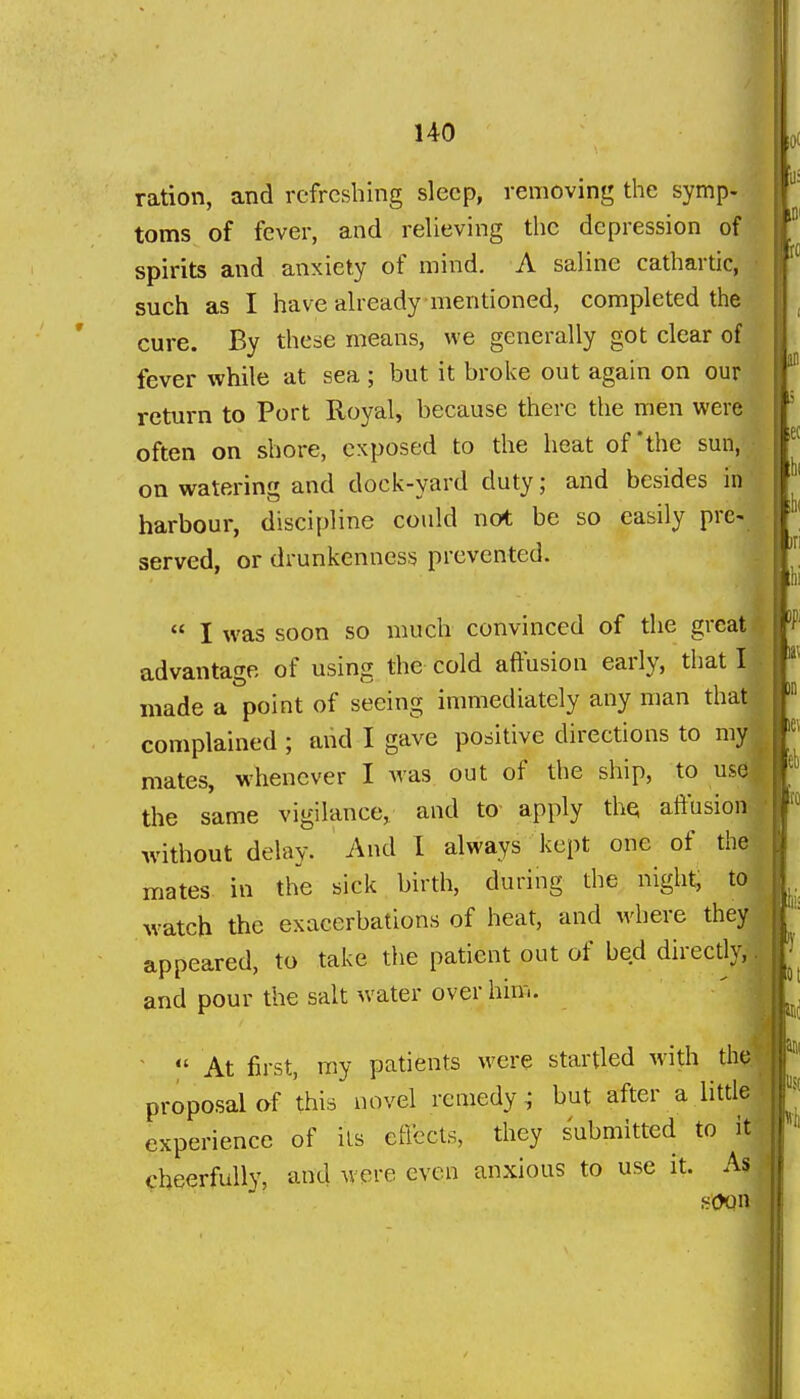 ration, and refreshing sleep, removing the symp- toms of fever, and relieving the depression of spirits and anxiety of mind. A saline cathartic, such as I liave already mentioned, completed the y, cure. By these means, we generally got clear of I fever while at sea ; but it broke out again on our f return to Port Royal, because there the men v/evQ often on shore, exposed to the heat of'the sun, on watering and dock-yard duty; and besides in harbour, discipline could not be so easily pre- served, or drunkenness prevented. : I  I was soon so much convinced of the great * advantage of using the cold affusion early, that I made a point of seeing immediately any nmn that complained ; and I gave positive directions to my mates, whenever I was out of the ship, to us0 the same vigilance, and to- apply the affusion without delay. And 1 always kept one of thai mates in the sick birth, during the night, to watch the exacerbations of heat, and where they appeared, to take the patient out of bed directly, and pour the salt water over him. ' I ■  At first, my patients were startled with the.' proposal of this novel remedy; but after a little experience of its effects, they submitted to it cheerfully, and were even anxious to use it. As soon