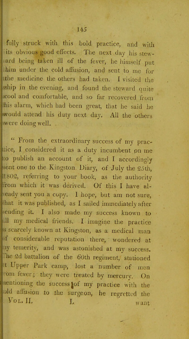 fully struck with this bold practice, and with its obvious good effects. The next , day his stew- .ard being taken ill of the fever, he himself put :him under the cold affusion, and sent to me for {the medicine the others had taken. I visited the fship in the evening, and found the steM'ard quite tcool and comfortable, and so far recovered from Ihis alarm, which had been great, that he said he Kvouid attend his duty next day. All the others mere doing well. . From the extraordinary success of my prac- [dce, I considered it as a duty incumbent on me CO publish an account of it, and I accordingly i«ent one to the Kingston Diary, of July the 25th, 11802, referring to your book, as the authority iirom which it was derived. Of this I have al- ready sent you a cop3^ 1 hope, but am not sure, ihat it was published, as I sailed immediately after fending it. I also made my success known to ,111 my medical friends. I imagine the practice » scai-cely known at Kingston, as a medical man if considerable reputation there,  wondered at ny temerity, and was astonished at my success. The 2d battalion of the 60th regiment, stationed tt Upper Park camp, lost a number of men i-bm fever.; they were treated by mercury. On flfintioning the success (of my practice with the old affusion to the surgeon, he regretted the YoL. IL ' L want