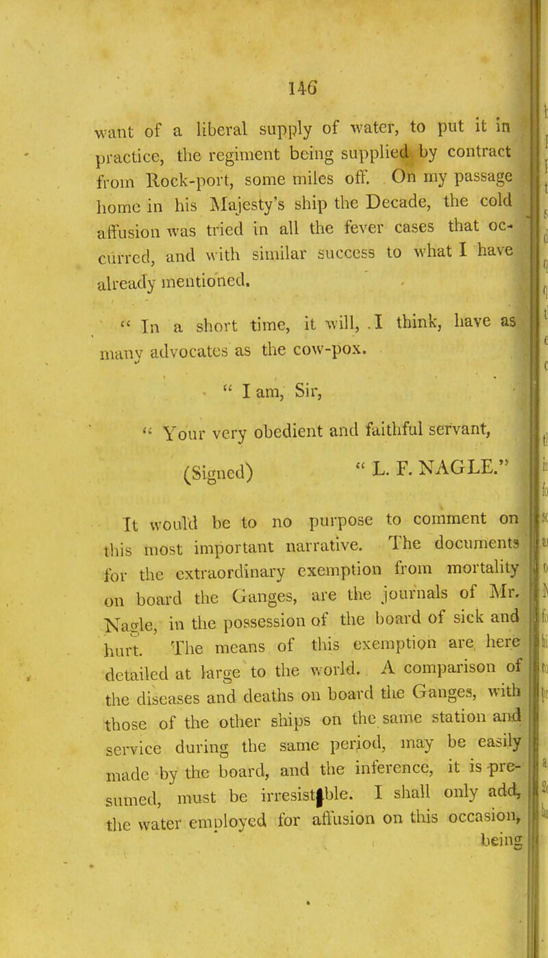 want of a liberal supply of water, to put it in practice, the regiment being supplied^ by contract from Rock-port, some miles oft'. On my passage home in his Majesty's ship the Decade, the cold affusion was tried in all the fever cases that oc- curred, and with similar success to what I have already mentioned.  In a short time, it will, .1 think, have as| many advocates as the cow-pox. I am. Sir, Your very obedient and faithful servant, (Signed)  L. F. NAGLE. It would be to no purpose to comment on this most important narrative. The documents for the extraordinary exemption from mortality on board the Ganges, are the journals of Mr.j Nacrle, in the possession of the board of sick and hurt. The means of this exemption are, here detailed at large to the world. A comparison of the diseases and deaths on board the Ganges, with those of the other ships on the same station and sei-vice during the same period, may be easily made by the board, and the inference, it is -pre- sumed, must be irresistfble. I shall only add, the water employed for afi\ision on this occasion^ being