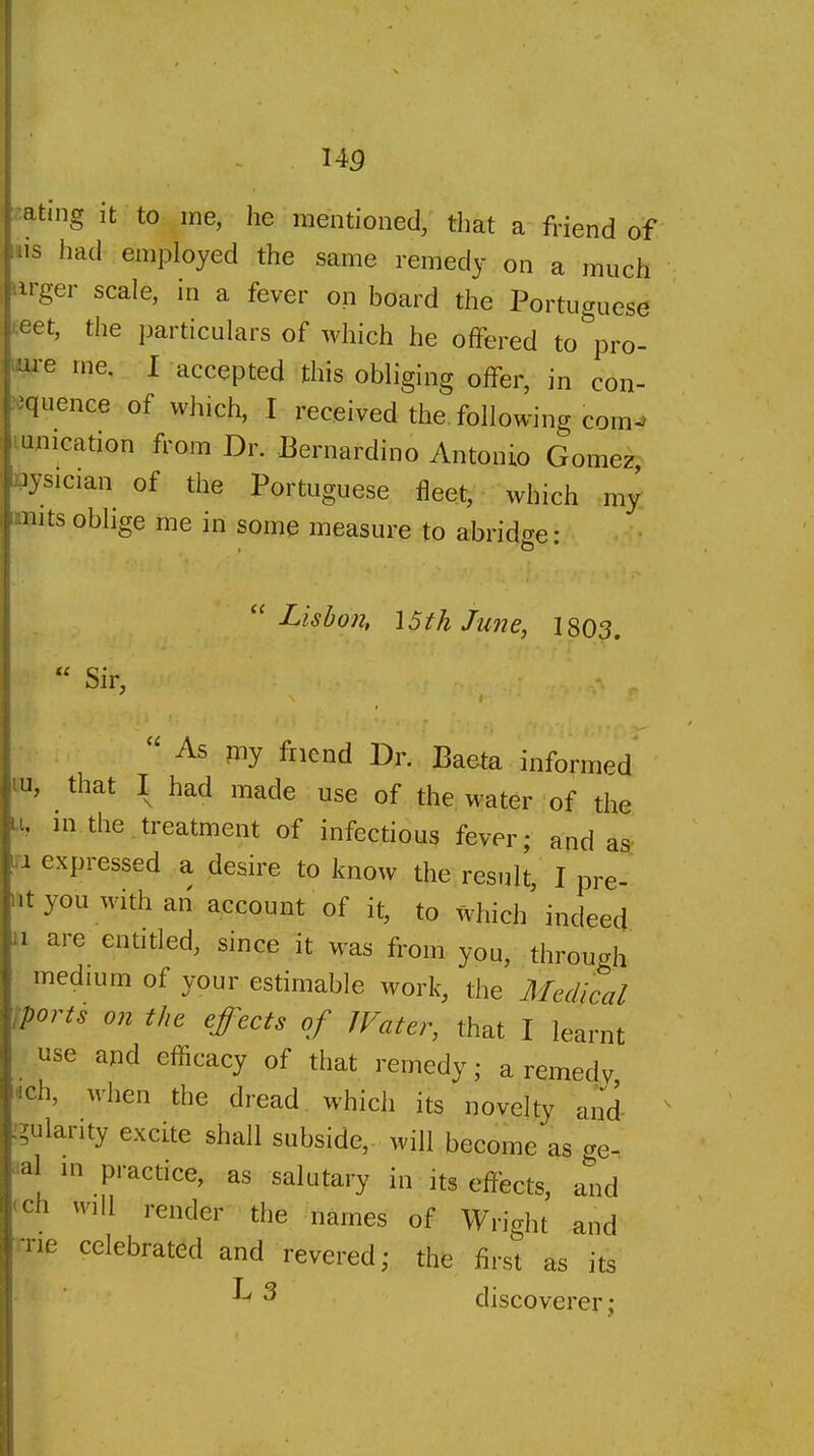 I4p mting it to me, he mentioned, that a friend of iiis had employed the same remedy on a much lirger scale, in a fever on board the Portuguese teet, the particulars of which he offered to^'pro- nre me. I accepted this obliging offer, in con- ■quence of which, I received the following com-> i unication from Dr. Bernardino Antonio Gomez lysician of the Portuguese fleet, which my: nits oblige me in some measure to abrido-e : ''Lisbon, \5th June, 180^. Sir, ' As my friend Dr. Baeta informed that I had made use of the water of the m the treatment of infectious fever; and as ri expressed a desire to know the result I pre- |nt you with an account of it, to which indeed 1 are entitled, since it was from you, through medium of your estimable work, the Medical iports on the effects of JVater, that I learnt I use and efficacy of that remedy; a remedy, ^ ich, when the dread, which its novelty and -^ularity excite shall subside, will become as ge- al m practice, as salutary in its effects, and ch will render the names of Wright and ■ne celebrated and revered; the first as its ^ ^ discoverer;