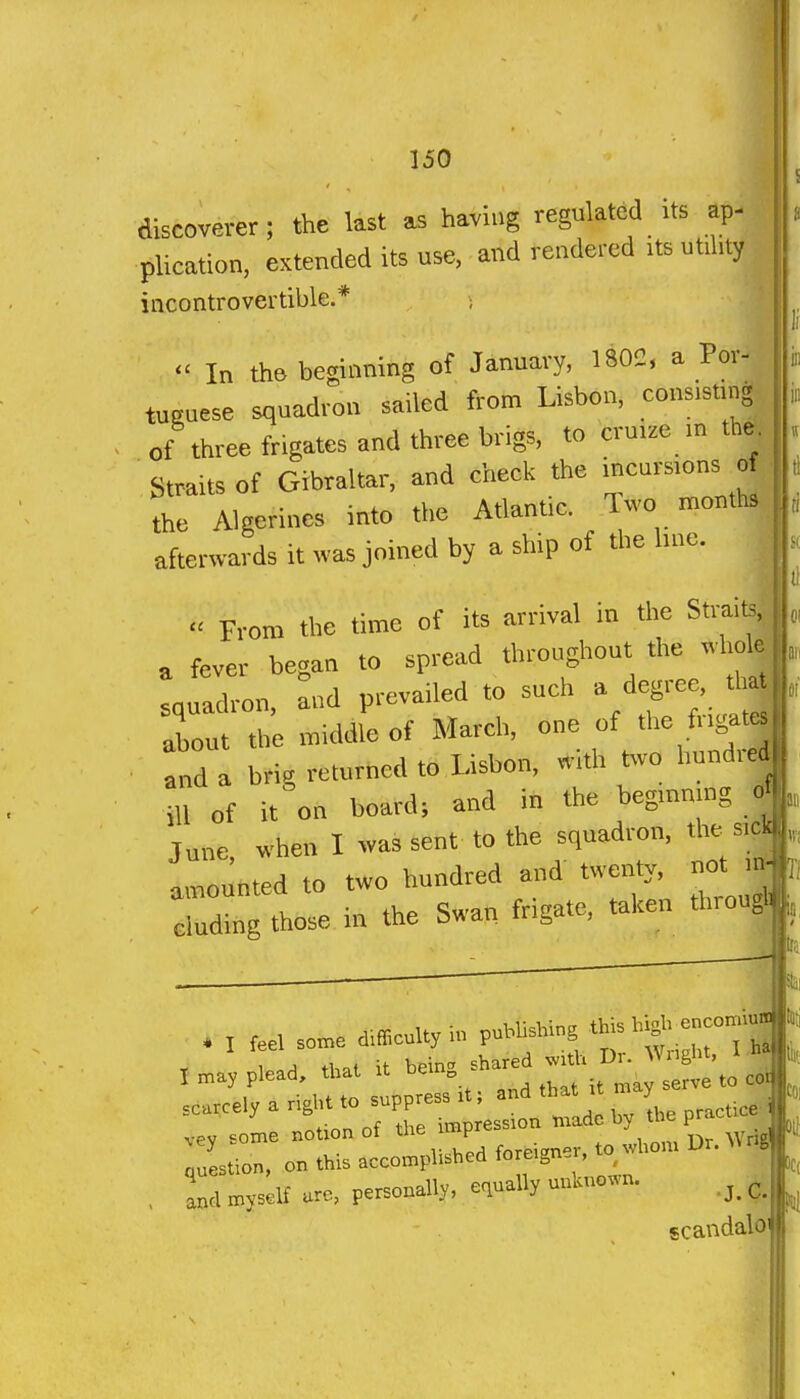 discoverer; the last as having regulated its ap- plication, extended its use, and rendered its utihty incontrovertible.* ;  In the beginning of January, 1802, a Por- tuRuese squadron sailed from Lisbon, cons.sung of three frigates and three brigs, to cru.ze in th^^ Straits of Gibraltar, and check the incurs.ons the Algerines into the Atlantic. Two raonths, afterwards it was joined by a ship of the hne. ,  From the time of its arrival in the Straits, , fever began to spread throughout the wholj enuadron, and prevailed to such a degree, tl j about the middle of March, one of the fr.gatj and a brig returned to Lisbon, with two hundred ill of it on board; and in the begmnjng o June, when I was sent to the squadron, thes.c^ ImoJnted to two hundred and' twenty, not Tdtag those in the Swan frigate, taken throu^ . I feel son,e d.fflculty h, puMisMng f .-''^! 1 .H tl,al it bein. 5h«ed m*. Dr. Wright, M? I may plead, that it De.n„ ^ scarcely a right to suppress it; and thai it y .ey some notion of tl« impression '-^^  ' It question, on this accomplished foreign i, and myself ure, personally, equally uukuo.n. ^, scandalo