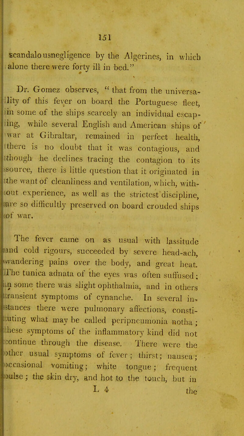 Scandalousnegligence by the Algerines, in ivhich . alone there were forty ill in bed. Dr. Gomez observes,  that from the universa- ility of this fever on board the Portuguese fleet, lin some of the ships scarcely an individual escap- ling, while several English and American ships of' war at Gibraltar, remained in perfect health, (there is no doubt that it was contagious, and tthougb he declines tracing the contagion to its ssource, there is litde question that it originated in tthe want of cleanliness and ventilation, which, with- (out experience, as well as the strictest discipline, «ire so difficultly preserved on board crouded ships tof war. The fever came on as usual with lassitude rand cold rigours, succeeded by severe head-ach, kwandering pains over the body, and great heat. The tunica adnata of the eyes was often suffused; m some there was slight ophthalmia, and in others transient symptoms of cynanche. In several in^ -stances there w^ere pulmonary affections, consti- 'cuting what may be called peripneumonia notha; hhese symptoms of the inflammatory kind did not icontinue through the disease. There were the Dther usual symptoms of fever; thirst; nausea; i^)Ccasional vomiting; white tongue; frequent mlse; the skin dry, and hot to the touch, but in L 4- the