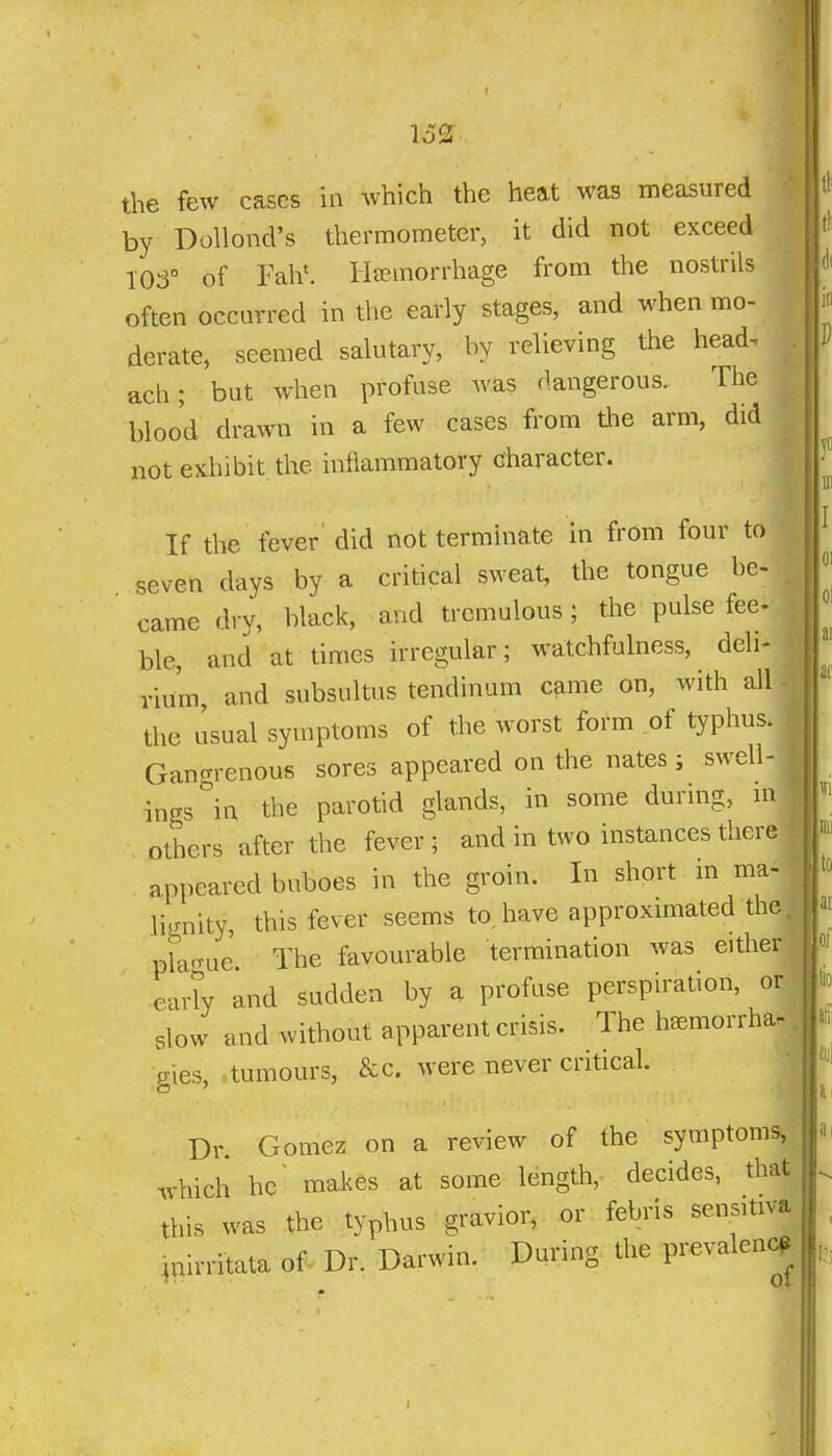 162 the few cases in which the heat was measured by Dollond's thermometer, it did not exceed 103° of Fah'. liajmorrhage from the nostrils often occurred in the early stages, and when mo- derate, seemed salutary, by relieving the head, ach; but when profuse was dangerous. The blood drawn in a few cases from tlie arm, did not exhibit the inflammatory character. If the fever' did not terminate in from four to seven days by a critical sweat, the tongue be> came dry, black, and tremulous; the pulse fee ble, and at times irregular; watchfulness, deli- rium, and subsultus tendinum came on, with all the usual symptoms of the worst form of typhus. Gangrenous sores appeared on the nates ; swell- ings in the parotid glands, in some during, in others after the fever ; and in two instances there appeared buboes in the groin. In short in ma- li.rnity, this fever seems to,have approximated the. pra-nie'. The favourable termination was either eaHy and sudden by a profuse perspiration, or slow and without apparent crisis. The h^morrha. . Pies, tumours, &c. were never critical. Dr. Gomez on a review of the symptoms, .vhich he' makes at some length, decides, that this was the typhus gravior, or febris sensitiva inirritata of Dr. Darwin. During the prevalen^^