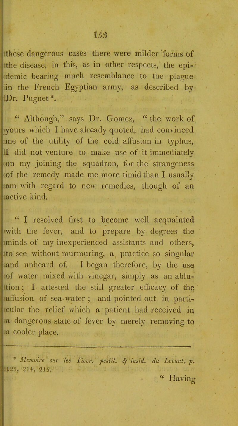 us Ithese dangerous cases there were milder forms of tthe disease, in this, as in other respects, the epi- fdemic bearing much resemblance to the plague iin the French Egyptian army, as described by IPr. Pugnet*.  Although, says Dr. Gomez,  the work of \yours which I have already quoted, had convinced lime of the utility of the cold affusion in typhus, H did not venture to make use of it immediately ton my joining the squadron, for the strangeness cof the remedy made me more timid than I usually nam with regard to new remedies, though of an sactive kind.  I resolved first to become well acquainted Twith the fever, and to prepare by degrees the iminds of my inexperienced assistants and others, tto see without murmuring, a practice so singular aand unheard of. I began therefore, by the use cof water mixed with vinegar, simply as an ablu-^ ttion; I attested the still greater efficacy of the Baffusion of sea-water ; and pointed out in parti- (cular the- relief which a patient had received in aa dangerous state of fever by merely removing to aa cooler place. * Memoire' sur les Fiexr. pestil. 8f 'insid. du Letatit, p. 1125, 214, 215. '* Havinrr