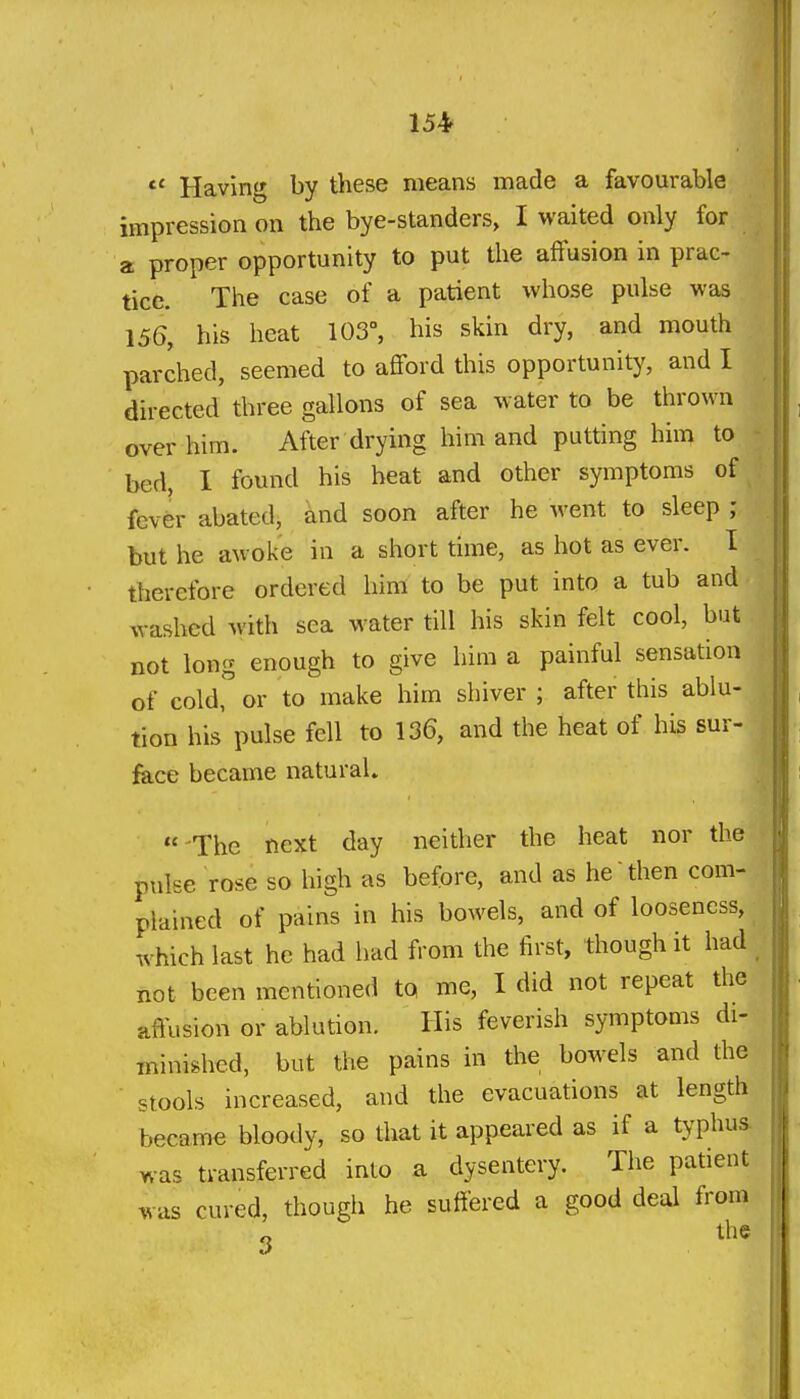 *' Having by these means made a favourable impression on the bye-standers, I waited only for a proper opportunity to put the affusion in prac- tice. The case of a patient whose pulse was 156, his heat 103°, his skin dry, and mouth parched, seemed to afford this opportunity, and I directed three gallons of sea water to be thrown over him. After drying him and putting him to bed, I found his beat and other symptoms of fev^r abated, and soon after he went to sleep ; but he awoke in a short time, as hot as ever. I therefore ordered him to be put into a tub and washed with sea water till his skin felt cool, but not long enough to give him a painful sensation of coldr or to make him shiver ; after this ablu- tion his pulse fell to 136, and the heat of his sur- fece became natural.  The next day neither the heat nor the pulse rose so high as before, and as he then com- plained of pains in his bowels, and of looseness, which last he had had from the first, though it had _ not been mentioned to me, I did not repeat the affusion or ablution. His feverish symptoms di- minished, but the pains in the bowels and the stools increased, and the evacuations at length became bloody, so that it appeared as if a typhus, was transferred into a dysentery. The patient was cured, though he suffered a good deal from 3