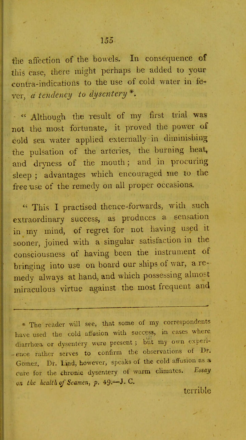 tlie affection of the bowels. In consequence of this case, there might perhaps be added to your contra-indications to the use of cold water in fe- ver, a tendency to dysentery *. ■  Although the result of my first trial was not the. most fortunate, it proved the power of cold sea water applied externally in diminishing the pulsation of the arteries, the burning heat, and dryness of the mouth; and in procuring sleep ; advantages w^hich encouraged me to the free -use of the remedy on all proper occasions.  This I practised thence-forwards, with such extraordinary success, as produces a sensation in my mind, of regret for not having used it sooner, joined with a singular satisfaction m the consciousness of having been the instrument of bringing into use on board our ships of war, a re- medy always at hand, and which possessing almost miraculous virtue against the most frequent and * The reader will see, that some of my correspondents have used the cold affusion with success, in cases where diarrhoea or dysentery were present ; but my own experi- -ence rather serves to confirm the observations of Dr. Gomez. Dr. Lind, however, speaks of the cold affusion as a cure for the chronic dysentery of warm climates. Essay vn the health of Seamen, p. 49.—hC terrible