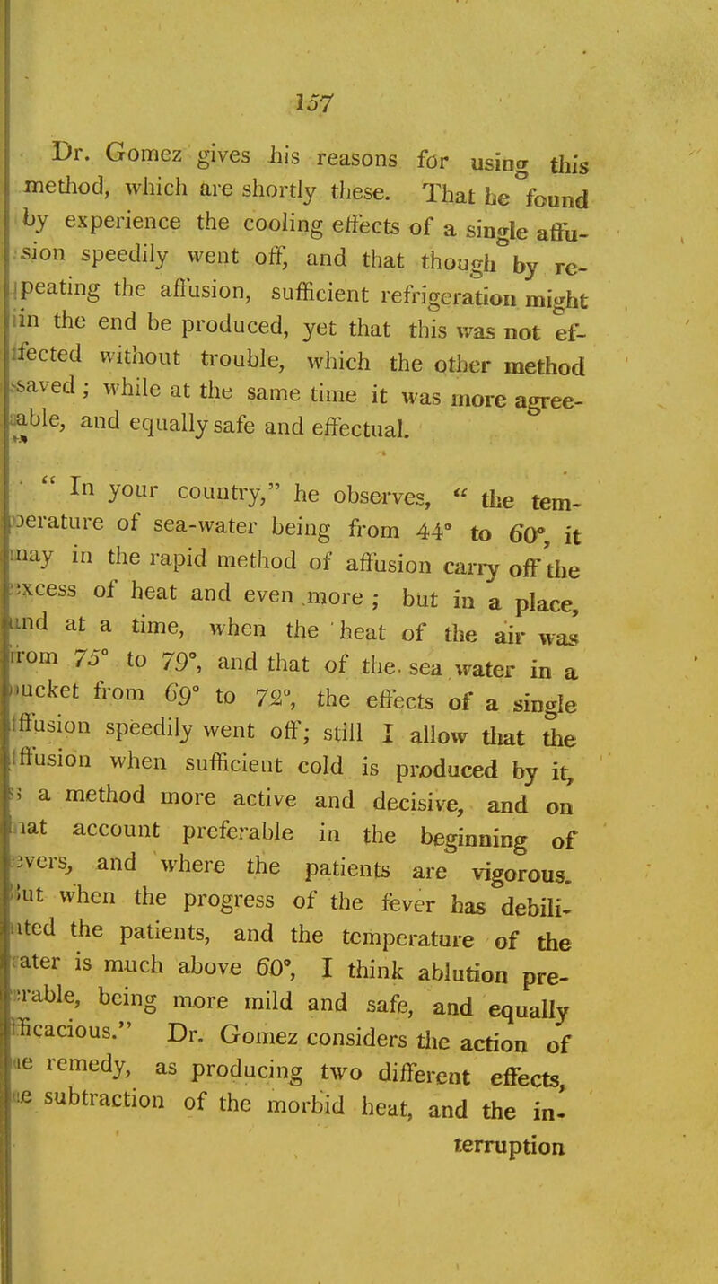 Dr. Gomez gives iiis reasons for using this method, which are shortly these. That he°found by experience the cooling effects of a single affu- sion speedily went off, and that though^ by re- peating the affusion, sufficient refrigeration might in the end be produced, yet that this was not ef- ifected without trouble, which the other method >saved ; while at the same time it was more agree- 'Me, and equally safe and effectual.  In your country, he observes,  the tem- Derature of sea-water being from 44° to 60, it may in the rapid method of affusion carry off the lixcess of heat and even .more ; but in a place, iind at a time, when the heat of the air wa.s irorn 75 to 79% and that of the. sea water in a •mcket from 69 to 72°, the effects of a single tftusion speedily went off; still I allow tliat 5ie tffusion when sufficient cold is produced by it, 33 a method more active and decisive, and on tnat account preferable in the beginning of .'3vcrs^ and where the patients are vigorous, 'iut when the progress of the fever has debili- iited the patients, and the temperature of the tater is much above 60% I think ablution pre- !>rable, being mx)re mild and safe, and equally ffiqacious. Dr. Gomez considers the action of ue remedy, as producing two different effects fie subtraction of the morbid heat, and the in- terruption