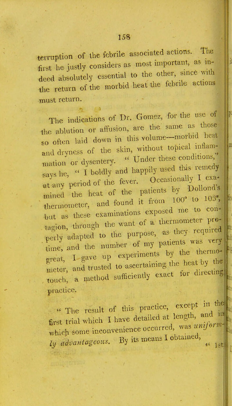 terruption of the febrile associated actions. The first he iustly considers as most important, as m- deed ateolutely essential to *e other, smce ^.th tl.e return of the morbid heat tl.e febnle actions must return. The indications of Dr. Gomez, for the use of the abk,tion or affusion, are the same as tljose .0 often laid down in tliis volume-morb.d heat. and dryness of the skin, without top.cal inW^ , mation or dysentery.  Under these eondiuons Zs he  I boldly and happily used ttas remedy ' -^a of the fever Occasionally I exa- atany pcrrodofthe teve,. ^^^^^^^^ mined the heat of the patients y ,hermon,eter, and found .t from 100 to 10 but as these eKaminations exposed me to con y tain, through the want of a thermometer pro- peliy adapted to the purpose, as they required toe and the number of my patients was veryP ' e I gave up experiments by the t ermo- SUnd trusted to ascertaimng the hea^ touch, a ijiethod sufficiently e..act fo. dnecting practice. The result of this practice, except in lh« first trial which I have detailed at length, and in thLh some inconvenience occurred, was un.Jor.- ly uivanmcou.. By its means I obtained,