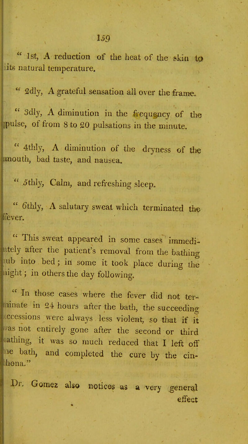  1st, A reduction of the heat of the skin to lits natural temperature.  2dly, A grateful sensation all over the frame.  3dly, A diminution in the frequ§ncy of the ^pulse, of from 8 to 20 pulsations in the minute.  4thly, A diminution of the dryness of the mouth, bad taste, and nausea.  ithly, Calm, and refreshing sleep.  ^thly, A salutary sweat which terminated the cever.  This sweat appeared in some cases immedi- ititely after the patient's removal from the bathing mb into bed; in some it took place during the night; in others the day following,  In those cases where the fever did not ter- minate in 24 hours after the bath, the succeeding cccessions were always less violent, so that if it /as not entirely gone after the second or third Bathing, it was so much reduced that I left off lie bath, and completed the cure by the cin- jhona. r. Gomez also notices as a very general effect