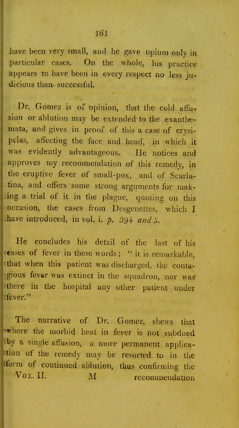 have been very small, and he gave opium only in particular cases. On the whole, his practice appears to have been in every respect no less ju- dicious than- successful. Dr. Gomez is of opinion, that the cold afFu^ sion or ablution may be extended to the exanthe- mata, and gives in proof of this a case of erysi- pelas, affecting the face and head, in which it was evidently advantageous. He notices and approves my recommendation of this remedy, in the eruptive fever of small-pox, and of Scarla- i tina, and offers some strong arguments for mak- ijng a trial of it in the plague, quoting on this I occasion, the cases from Desgenettes, which I Jjjave introduced, in vol. i. p. 3^4 and 5. He concludes his detail of the last of his fcases of fever in these words;  it is remarkable, tthat when this patient was discharged, the conta- Igious fever was extinct in the squadron, nor was ithere in the hospital any other patient under Ifever; The narrative of Dr. Gomez, shews that 'where the morbid heat in fever i« not subdued kby a single affusion, a more permanent applica- ttion of the remedy may be resorted to in the tform of continued ablution, thus confirming the V^^L- jM recommendation