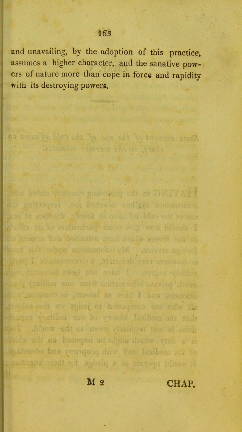 165 and unavailing, by the adoption of this practice, assumes a higher character, and the sanative pow- ers of nature more than cope in force and rapidity with its destroying powers. M 2 CHAP.