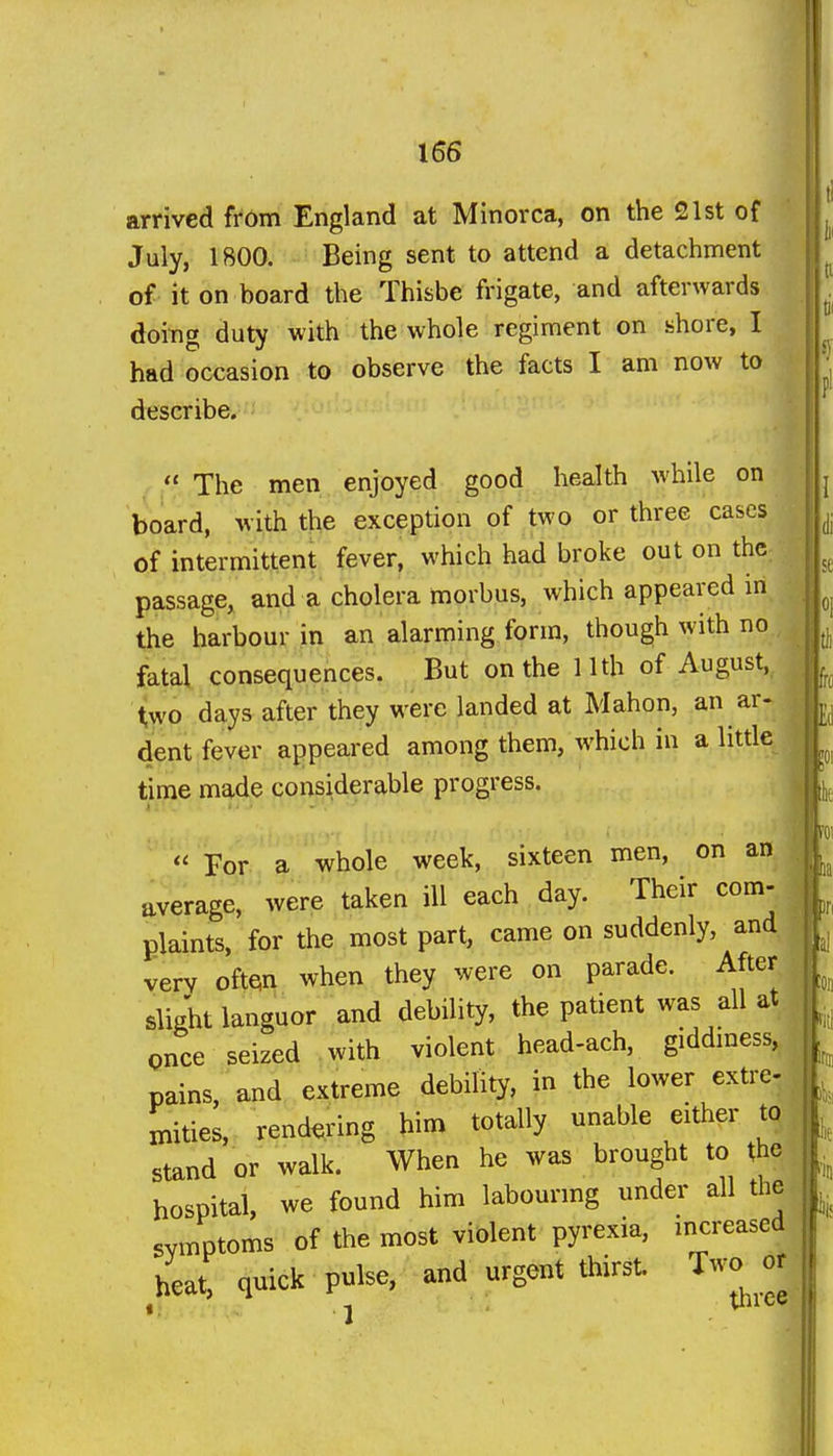 arrived from England at Minorca, on the 21st of July, 1800. Being sent to attend a detachment of it on board the Thisbe frigate, and afterwards doing duty with the whole regiment on shore, I had occasion to observe the facts I am now to describe.  The men enjoyed good health while on board, with the exception of two or three cases of intermittent fever, which had broke out on the passage, and a cholera morbus, which appeared in the harbour in an alarming form, though with no fatal consequences. But on the 11th of August, two days after they were landed at Mahon, an ar- dent fever appeared among them, which in a litde time made considerable progress. « For a whole week, sixteen men, on an average, were taken ill each day. Their com- plaints, for the most part, came on suddenly, and yerv often when they were on parade. After slight languor and debility, the patient was all at once seized .with violent head-ach, giddmess, pains, and extreme debility, in the lower extre- mities, rendering him totally unable either to stand or walk. When he was brought to the hospital, we found him labourmg under all the symptoms of the most violent pyrexia, mcreased heat, quick pulse, and urgent thirst. Two^ or