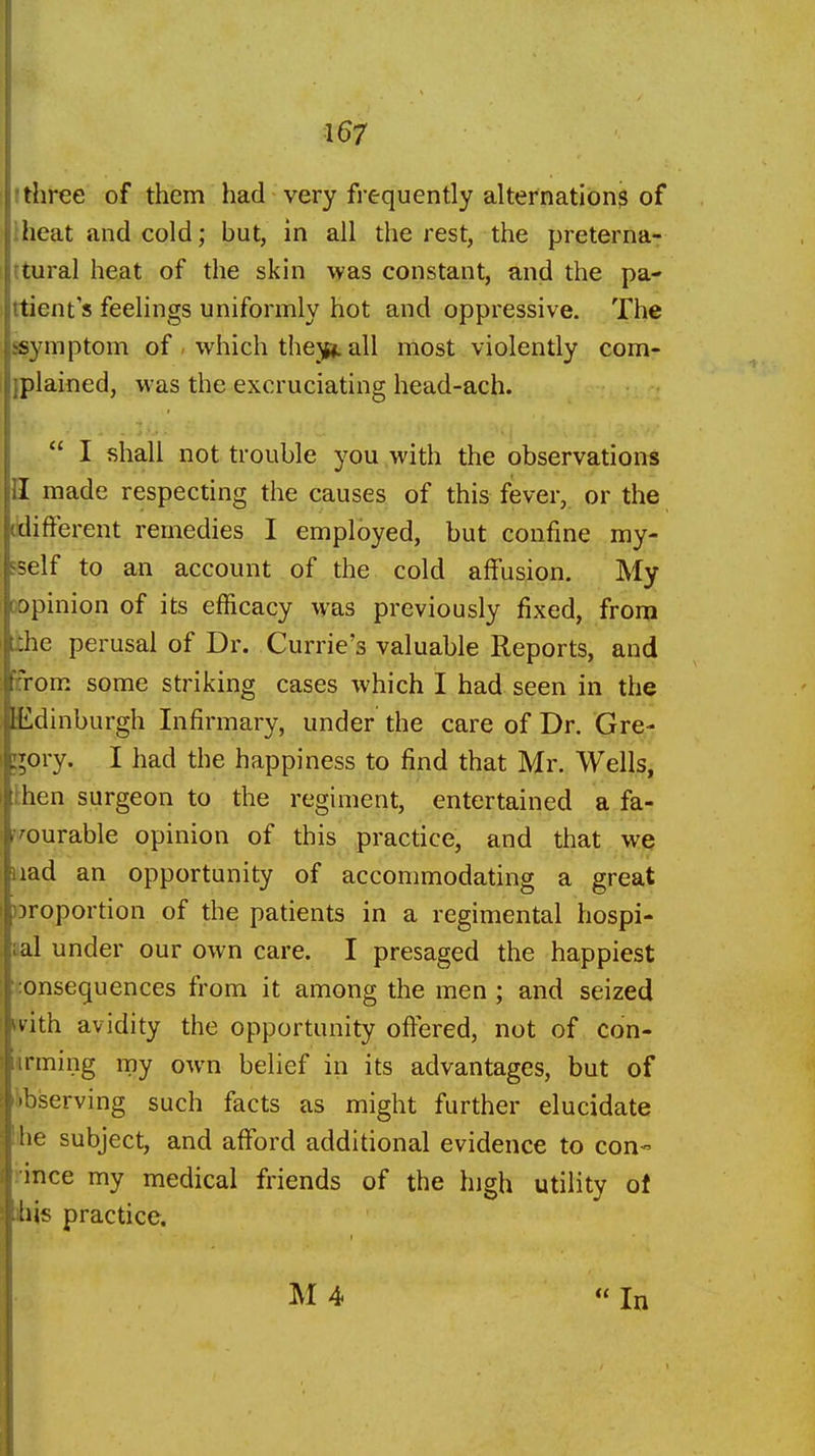 rthree of them had very frequently alternations of iheat and cold; but, in all the rest, the preterna- rtural heat of the skin was constant, and the pa- rtient s feelings uniformly hot and oppressive. The symptom of - which thejsp. all most violently com- jplained, was the excruciating head-ach. I shall not trouble you with the observations II made respecting the causes of this fever, or the (tlifterent remedies I employed, but confine my- Fself to an account of the cold affusion. My Dopinion of its efficacy was previously fixed, from the perusal of Dr. Currie's valuable Reports, and [from some striking cases which I had seen in the lEdinburgh Infirmary, under the care of Dr. Gre- ;;ory. I had the happiness to find that Mr. Wells, then surgeon to the regiment, entertained a fa- vourable opinion of this practice, and that we uad an opportunity of accommodating a great oroportion of the patients in a regimental hospi- aal under our own care. I presaged the happiest consequences from it among the men; and seized with, avidity the opportunity offered, not of con- iirming my own belief in its advantages, but of Observing such facts as might further elucidate bhe subject, and afford additional evidence to con- rince my medical friends of the high utility of ibis practice.