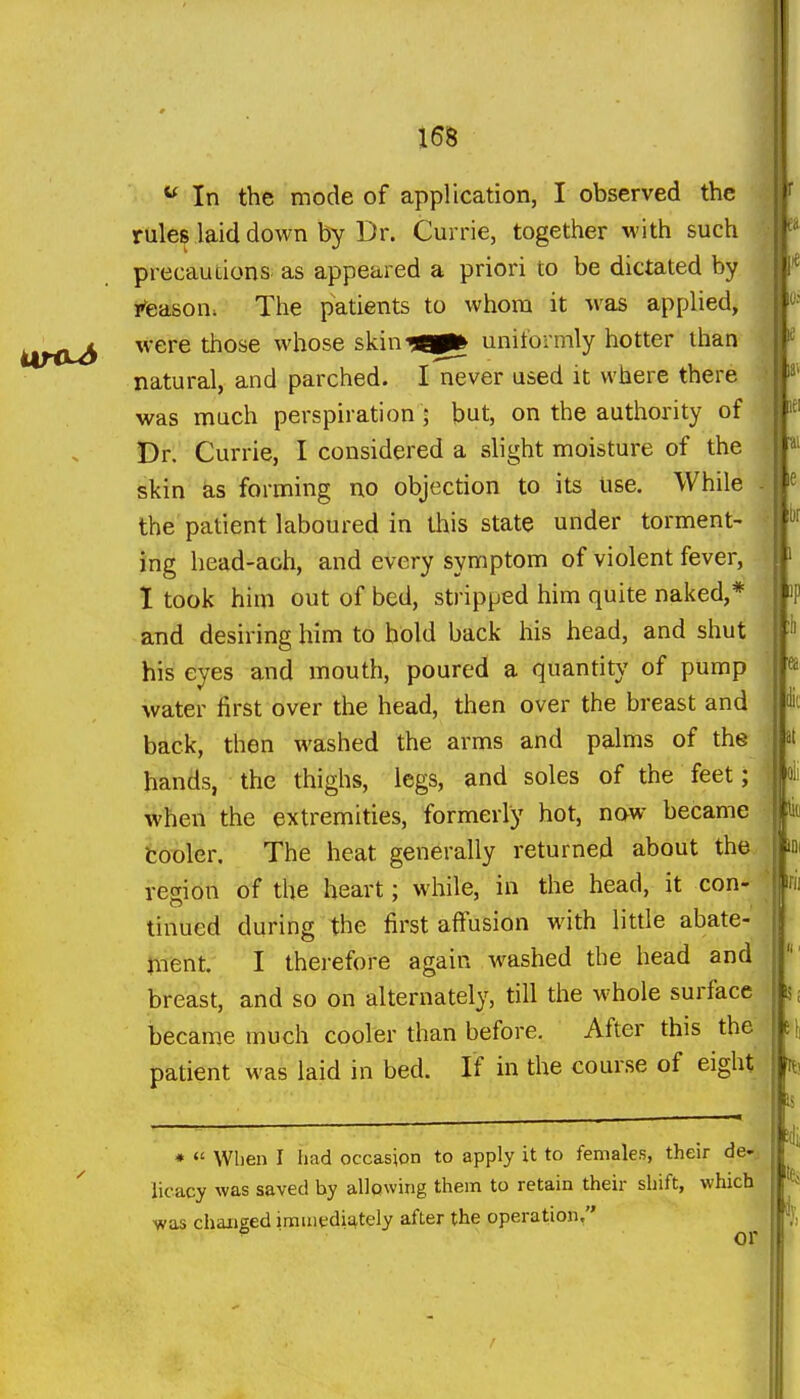 In the mode of application, I observed the rules laid down by Dr. Currie, together with such precautions as appeared a priori to be dictated by rteason; The patients to whom it was applied, were those whose skin^Bp^ uniformly hotter than natural, and parched. I never used it where there was much perspiration ; but, on the authority of Dr. Currie, I considered a slight moisture of the skin as forming no objection to its use. While the patient laboured in this state under torment- ing head-aoh, and every symptom of violent fever, I took him out of bed, stripped him quite naked,* and desiring him to hold back his head, and shut his eyes and mouth, poured a quantity' of pump water first over the head, then over the breast and back, then washed the arms and palms of the hands, the thighs, legs, and soles of the feet; when the extremities, formerly hot, naw became tooler. The heat generally returned about the region of the heart; while, in the head, it con- tinued during the first affusion with litde abate- ment. I therefore again washed the head and breast, and so on alternately, till the whole surface became much cooler than before. After this the patient was laid in bed. If in the course of eight •  When I had occasion to apply it to females, their de-: licacy was saved by allowing them to retain their shift, which was changed immediately after the operation. ■ or