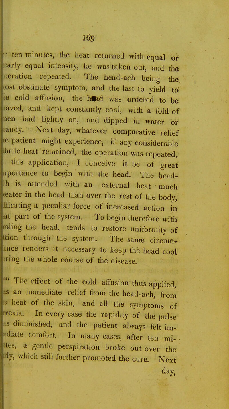 [ ■ ten minutes, the heat returned with equal or I arly equal intensity, he was taken out, and the I jeration repeated. The head-ach being the i ost obstinate symptom, and the last to yield td cold atFusion, the hi^d was ordered to be l aved, and kept constantly cool, with a fold of lien laid lightly on, and dipped in water or ;andy. Next day, whatever comparative relief (e patient might experience, if any considerable tbrile heat remained, the operation was repeated. |i this application, I conceive it be of great I iportance to begin with the head. The head- j h is attended with an external heat • much {.eater in the head than over the rest of the body, uiicating a peculiar force of increased action in dit part of the system. To begin therefore with (oling the head, tends to restore uniformity of tdon through the system. The same circum^ VI nee renders it necessary to keep the head cool iring the whole course of the disease.  The effect of the cold affusion thus applied, s an immediate relief from the head-ach, from ; heat of the skin, and all the symptoms of i irexia. In every case the rapidity of the pulse s diminished, and the patient always felt im-^ 1 :diate comfort. In many cases, after ten mi- ites, a gende perspiration broke out over the ' Jy, which still further promoted the cure. Next day, II