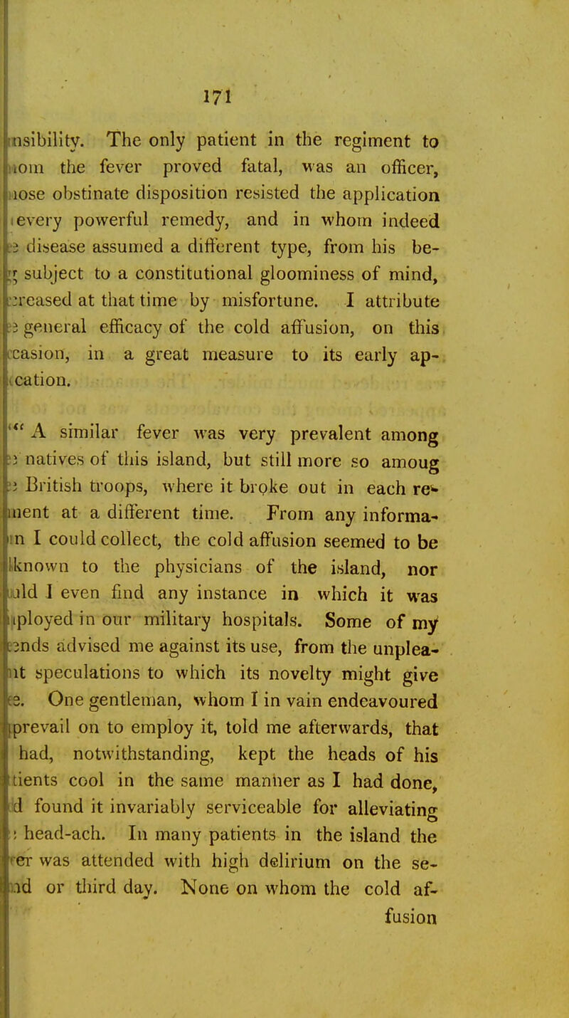 insibility. The only patient in the regiment to iioin the fever proved fatal, Mas an officer, nose obstinate disposition resisted the application I every povt^erftd remedy, and in whom indeed ?3 disease assumed a different type, from his be- II subject to a constitutional gloominess of mind, :;reased at that time by misfortune. I attribute ?3 general efficacy of the cold affusion, on this ccasion, in a great measure to its early ap- (.cation. A similar fever was very prevalent among )i natives of this island, but still more so amoug li British troops, where it broke out in each res- ilient at a different time. From any informa- in I could collect, the cold affusion seemed to be iknown to the physicians of the island, nor luld I even find any instance in which it was [iployed in our military hospitals. Some of my* snds advised me against its use, from the unplea- nt speculations to which its novelty might give 56. One gentleman, whom I in vain endeavoured prevail on to employ it, told me afterwards, that had, notwithstanding, kept the heads of his tients cool in the same maniier as I had done, [Id found it invariably serviceable for alleviating ! head-ach. In many patients in the island the fCT was attended with high delirium on the se- nd or third day. None on whom the cold af- fusion