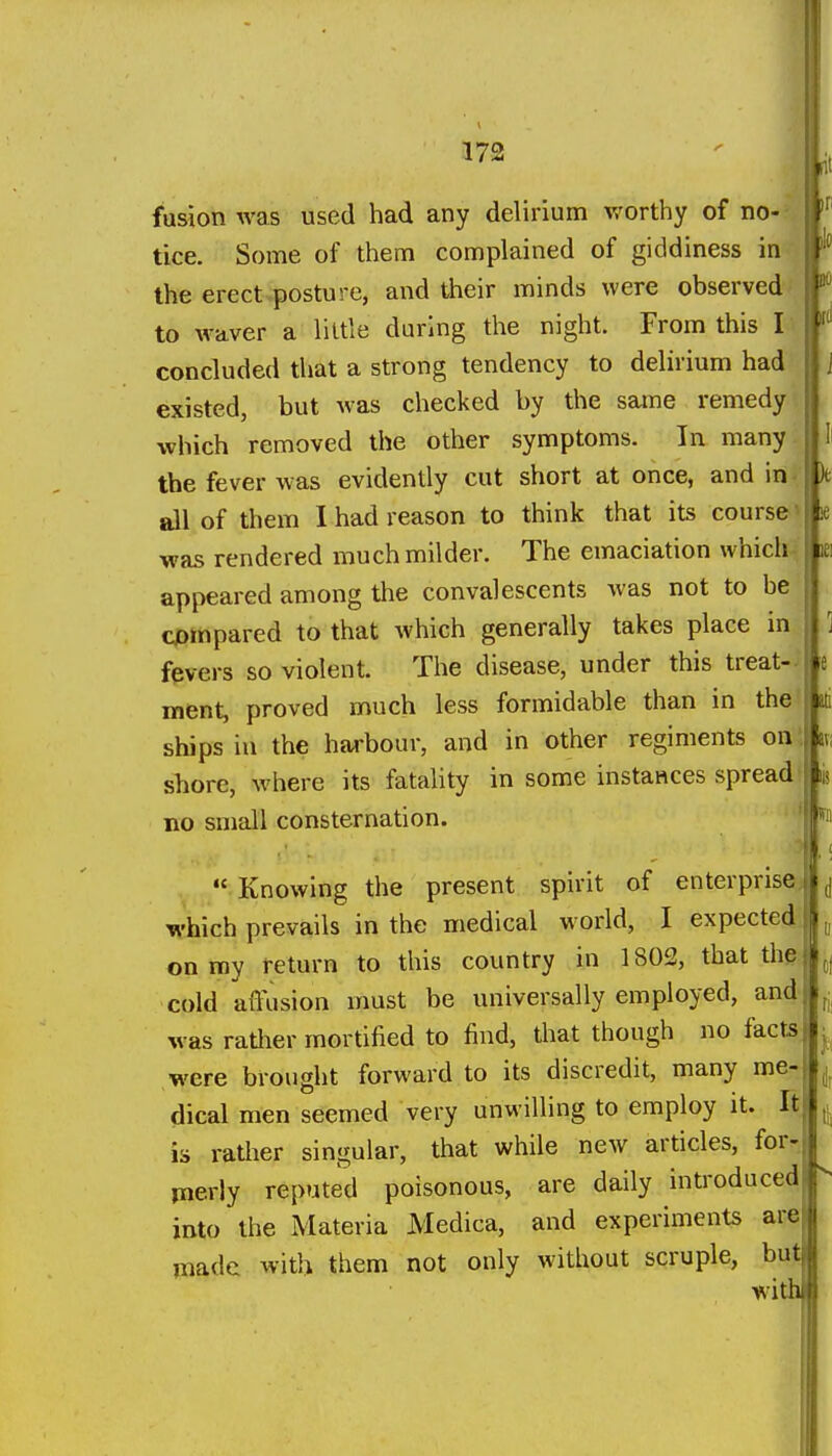 fusion was used had any delirium worthy of no- tice. Some of them complained of giddiness in the erect posture, and their minds were observed to waver a liltle during the night. From this I concluded that a strong tendency to delirium had existed, but was checked by the same remedy which removed the other symptoms. In many the fever was evidently cut short at once, and in all of them I had reason to think that its course' le was rendered much milder. The emaciation which ||ie! appeared among the convalescents Avas not to be compared to that which generally takes place in fevers so violent. The disease, under this treat- ment, proved much less formidable than in the ships iu the harbour, and in other regiments on shore, where its fatality in some instances spread no small consternation.  Knowing the present spirit of enterprise which prevails in the medical world, I expected on my return to this country in 1802, that the cold affusion must be universally employed, and was ratiier mortified to find, that though no facts were brought forward to its discredit, many me- dical men seemed very unwilling to employ it. It is ratlier singular, that while new articles, for- merly reputed poisonous, are daily introduced into the Materia Medica, and experiments are made with them not only without scruple, but with Ml av;