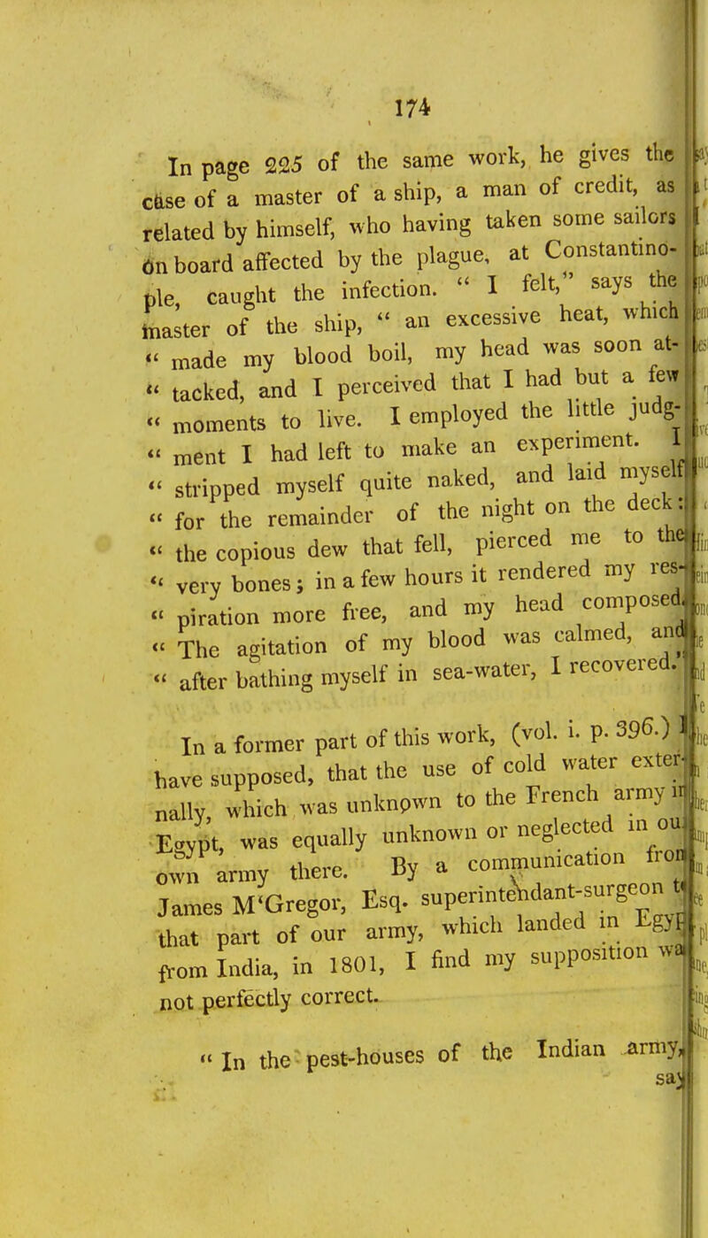 In page 225 of the same work,, he gives tl c^se of a master of a ship, a man of credit, related by himself, who having taken some sailors onboard affected by the plague, at Constantmb- pie, caught the infection.  1 felt,' says th^ Lster of the ship,  an excessive heat, which- M made my blood boil, my head was soon afe - tacked, and I perceived that I had but a few^ « moments to live. I employed the little judg-  ment I had left to make an experiment. I - stripped myself quite naked, and laid myself « for the remainder of the night on the deck : - the copious dew that fell, pierced me to the - very bones; in a few hours it rendered my res- « piration more free, and my head composed u The agitation of my blood was calmed, am after bathing myself in sea-water, I recovered. In a former part of this work, (vol. i. p. 396.) ] have supposed, that the use of cold water exter nally, which was unknpwn to the French army Eaypt, ^vas equally unknown or neglected in ou o^vn army there. By a commumcation fro^^ James McGregor, Esq. superinteVdant-surgeon -that part of our army, which landed in Egyj from India, in 1801, I find my supposition wa| not perfectly correct. In the-pest-houses of the Indian ^rmy