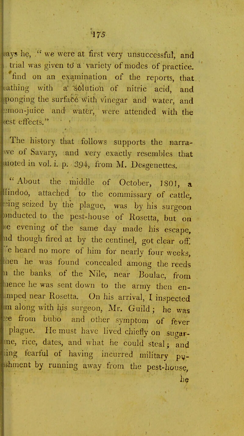 pays he, we were at first very unsuccessful, and trial was given td a variety of modes of practice, find on an examination of the reports, that t-athing with a •s6kitioli of nitric acid, and ponging the surface With vinegar and water, and :3mon-juice and vvatfer, were attended with the eest effects. The history that follows supports the narra- te of Savary, and very exactly reseml)Ies that iwoted in vol, i. p. 3^4, from M. Deggenettes. About the middle of October, J801, a [[indoo, attached to the commissary of cattle, ^iing seized by the plague, was by his surgeon ))nducted to the pest-house of Rosetta, but on te evening of the same day made his escape, nd though fired at by the centinel, got clear off: e heard no more of him for nearly four weeks, Ihen he was found concealed among the reeds II the banks of the Nile, near Boulac, from nence he was sent down to the army then en- imped near Rosetta. On his arrival, I inspected im along with his surgeon, Mr. Guild ; he was 'le from bubo and other symptom of fever plague. He must have lived chiefly on sugar- ine, rice, dates, and what he could steal; and iing fearful of having incurred military p^- ishment by running away from the pest-house.