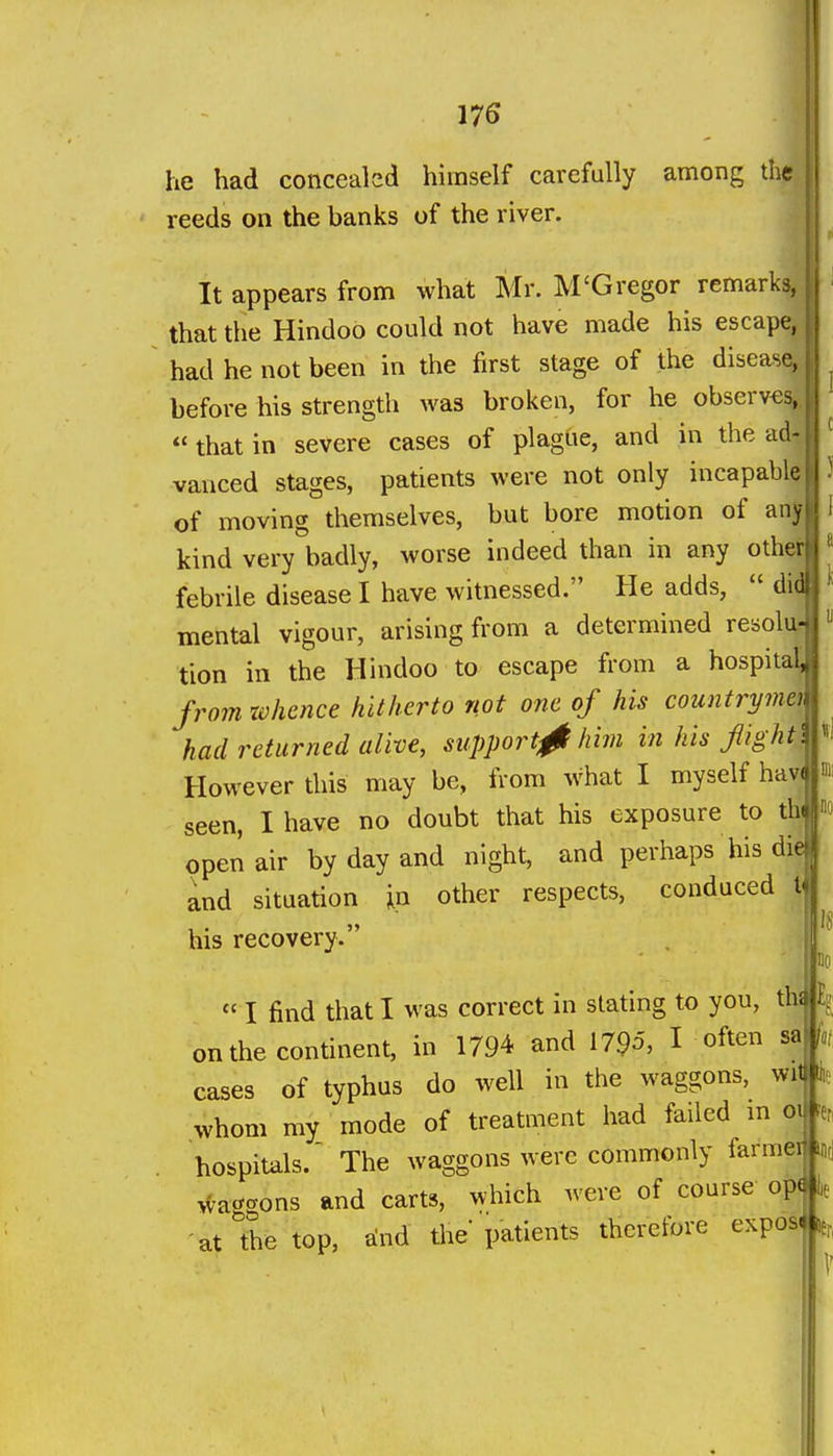 he had concealed himself carefully among the reeds on the banks of the river. It appears from what Mr. M'Gregor remarks, that the Hindoo could not have made his escape^, had he not been in the first stage of the diseas^ before his strength was broken, for he observ€s|  that in severe cases of plagUe, and in the ad4 vaiiced stages, patients were not only incapably of moving themselves, but bore motion of any kind very badly, worse indeed than in any other febrile disease I have witnessed. He adds,  did mental vigour, arising from a determined resolur tion in the Hindoo to escape from a hospital^ frojn xvhcnce hitherto not one of his countrymtt had returned alive, support^ him in his flightll^^ However this may be, from what I myself havjjm seen, I have no doubt that his exposure to th  open air by day and night, and perhaps his die and situation in other respects, conduced I his recovery.  I find that I was correct in slating to you, thi£? on the continent, in 1794 and 1795, I often sa cases of typhus do well in the waggons, wit \ whom my_ mode of treatment had failed m ox hospitals.' The waggons were commonly farmei ^-aggons and carts, which were of course op|e at the top, lind the' patients therefore expos